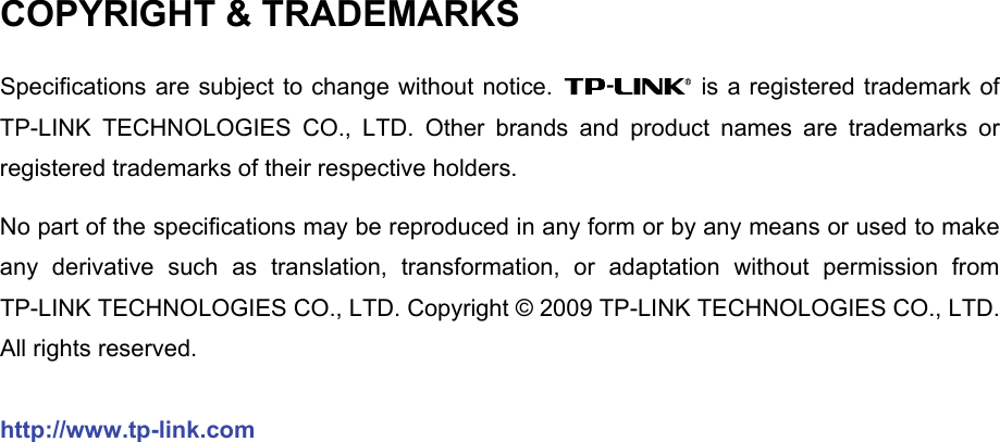   COPYRIGHT &amp; TRADEMARKS Specifications are subject to change without notice.   is a registered trademark of TP-LINK TECHNOLOGIES CO., LTD. Other brands and product names are trademarks or registered trademarks of their respective holders. No part of the specifications may be reproduced in any form or by any means or used to make any derivative such as translation, transformation, or adaptation without permission from TP-LINK TECHNOLOGIES CO., LTD. Copyright © 2009 TP-LINK TECHNOLOGIES CO., LTD. All rights reserved. http://www.tp-link.com 