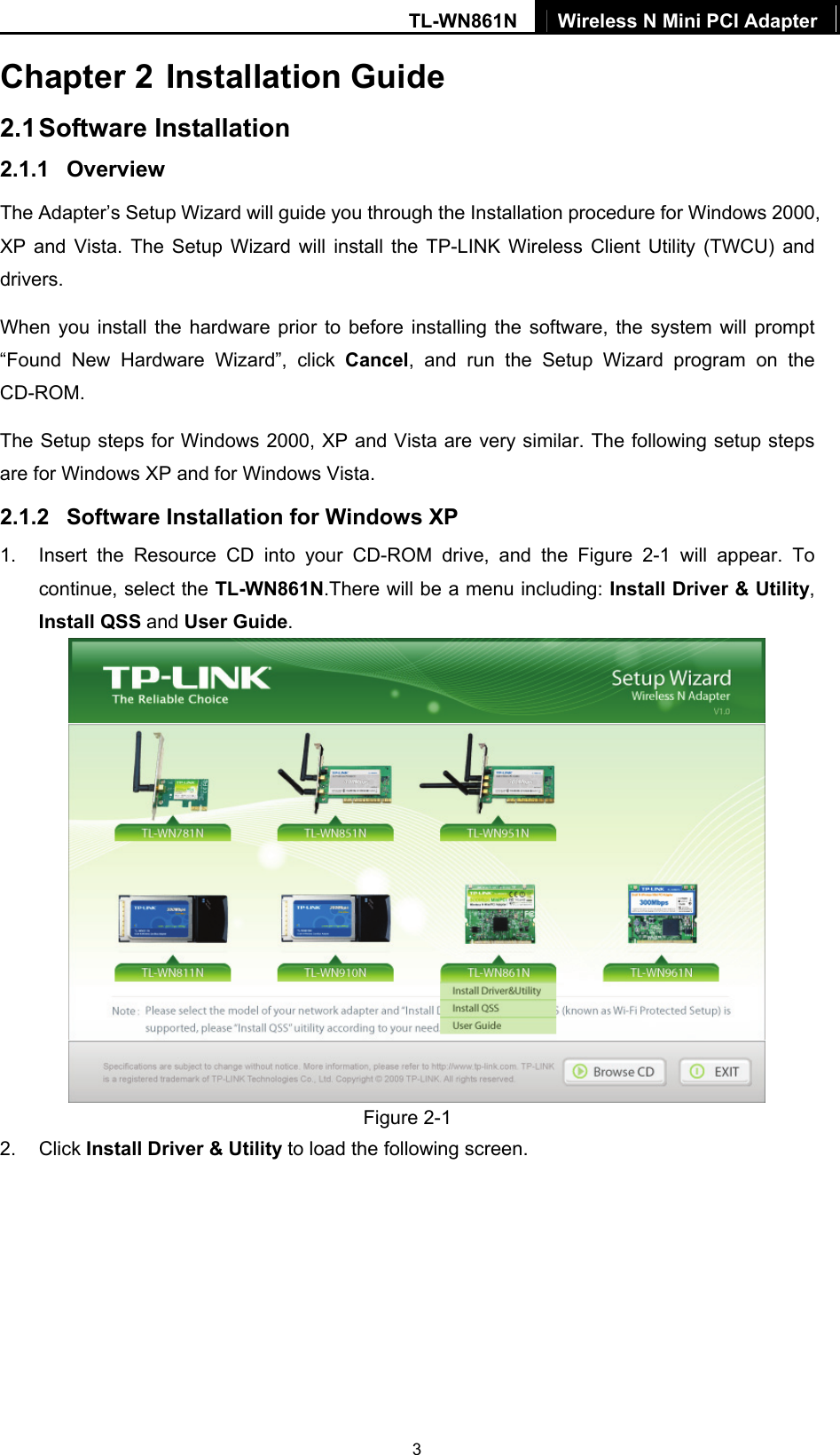 TL-WN861N  Wireless N Mini PCI Adapter   3Chapter 2 Installation Guide 2.1 Software Installation 2.1.1  Overview The Adapter’s Setup Wizard will guide you through the Installation procedure for Windows 2000, XP and Vista. The Setup Wizard will install the TP-LINK Wireless Client Utility (TWCU) and drivers. When you install the hardware prior to before installing the software, the system will prompt “Found New Hardware Wizard”, click Cancel, and run the Setup Wizard program on the CD-ROM.  The Setup steps for Windows 2000, XP and Vista are very similar. The following setup steps are for Windows XP and for Windows Vista. 2.1.2  Software Installation for Windows XP 1.  Insert the Resource CD into your CD-ROM drive, and the Figure 2-1 will appear. To continue, select the TL-WN861N.There will be a menu including: Install Driver &amp; Utility, Install QSS and User Guide.  Figure 2-1 2. Click Install Driver &amp; Utility to load the following screen. 