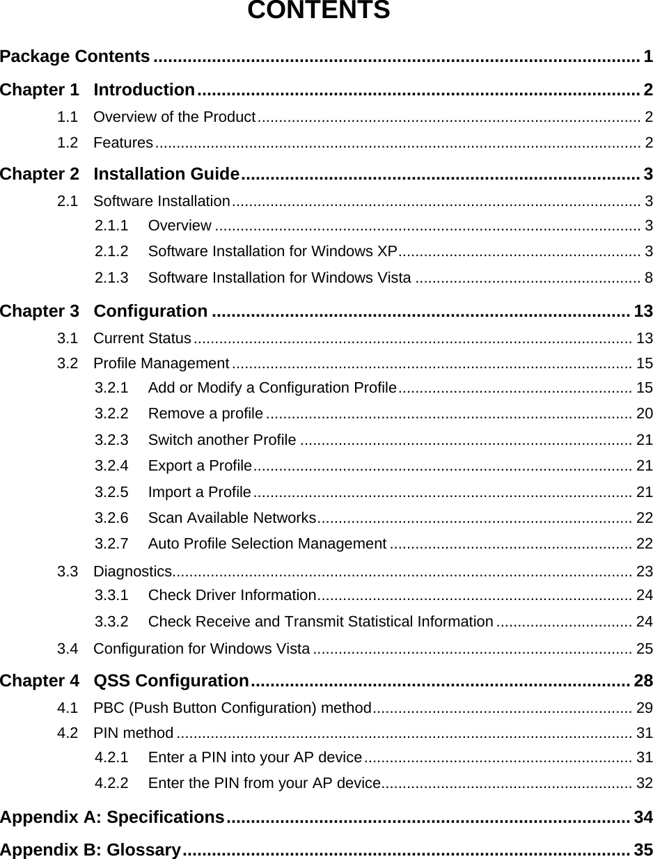  CONTENTS Package Contents .................................................................................................... 1 Chapter 1 Introduction........................................................................................... 2 1.1 Overview of the Product.......................................................................................... 2 1.2 Features.................................................................................................................. 2 Chapter 2 Installation Guide.................................................................................. 3 2.1 Software Installation................................................................................................ 3 2.1.1 Overview .................................................................................................... 3 2.1.2 Software Installation for Windows XP......................................................... 3 2.1.3 Software Installation for Windows Vista ..................................................... 8 Chapter 3 Configuration ...................................................................................... 13 3.1 Current Status....................................................................................................... 13 3.2 Profile Management.............................................................................................. 15 3.2.1 Add or Modify a Configuration Profile....................................................... 15 3.2.2 Remove a profile ...................................................................................... 20 3.2.3 Switch another Profile .............................................................................. 21 3.2.4 Export a Profile......................................................................................... 21 3.2.5 Import a Profile......................................................................................... 21 3.2.6 Scan Available Networks.......................................................................... 22 3.2.7 Auto Profile Selection Management ......................................................... 22 3.3 Diagnostics............................................................................................................ 23 3.3.1 Check Driver Information.......................................................................... 24 3.3.2 Check Receive and Transmit Statistical Information ................................ 24 3.4 Configuration for Windows Vista ........................................................................... 25 Chapter 4 QSS Configuration.............................................................................. 28 4.1 PBC (Push Button Configuration) method............................................................. 29 4.2 PIN method ........................................................................................................... 31 4.2.1 Enter a PIN into your AP device............................................................... 31 4.2.2 Enter the PIN from your AP device........................................................... 32 Appendix A: Specifications................................................................................... 34 Appendix B: Glossary............................................................................................ 35  