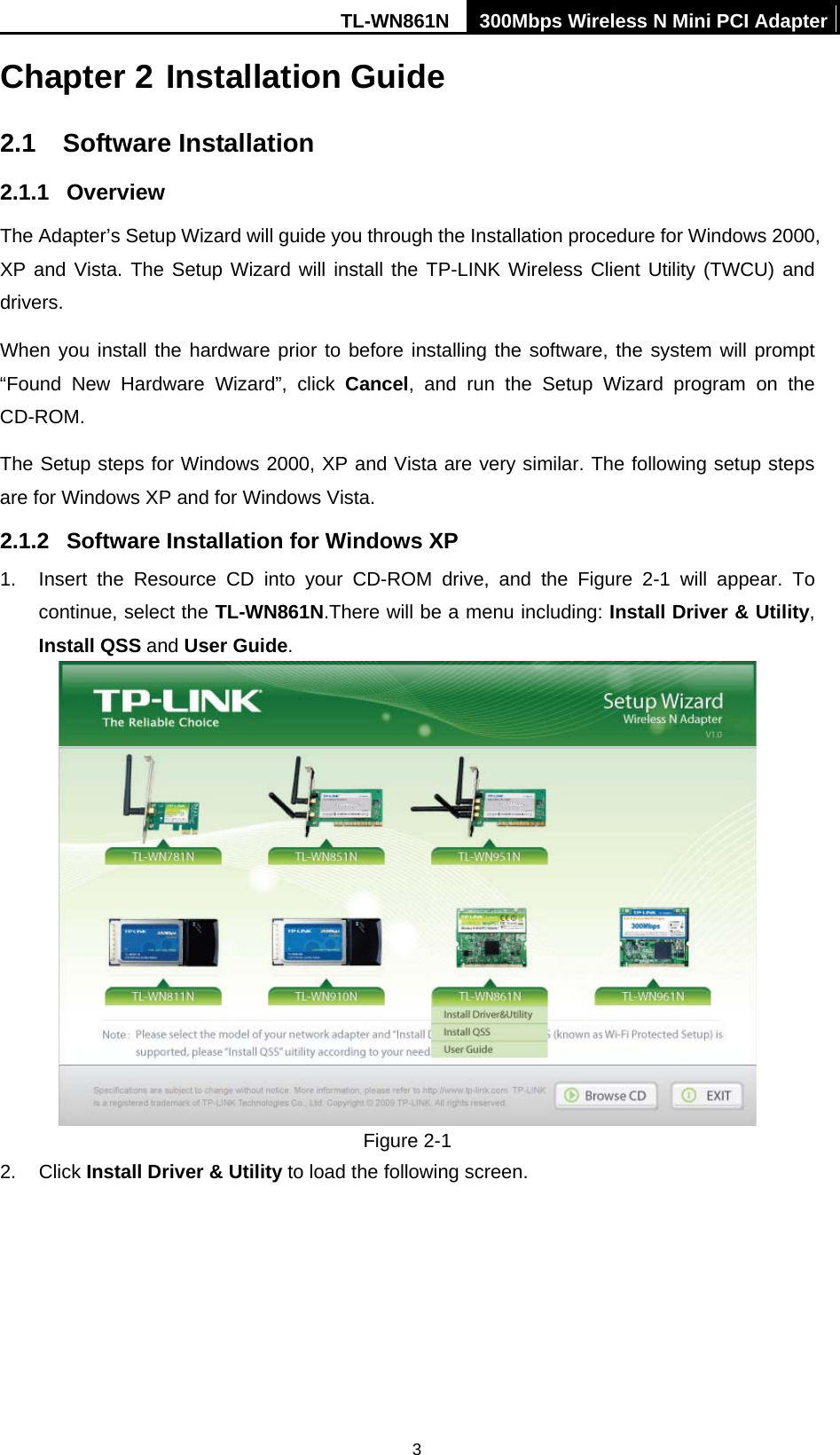 TL-WN861N  300Mbps Wireless N Mini PCI Adapter  3Chapter 2 Installation Guide 2.1  Software Installation 2.1.1  Overview The Adapter’s Setup Wizard will guide you through the Installation procedure for Windows 2000, XP and Vista. The Setup Wizard will install the TP-LINK Wireless Client Utility (TWCU) and drivers. When you install the hardware prior to before installing the software, the system will prompt “Found New Hardware Wizard”, click Cancel, and run the Setup Wizard program on the CD-ROM.  The Setup steps for Windows 2000, XP and Vista are very similar. The following setup steps are for Windows XP and for Windows Vista. 2.1.2  Software Installation for Windows XP 1.  Insert the Resource CD into your CD-ROM drive, and the Figure 2-1 will appear. To continue, select the TL-WN861N.There will be a menu including: Install Driver &amp; Utility, Install QSS and User Guide.  Figure 2-1 2. Click Install Driver &amp; Utility to load the following screen. 