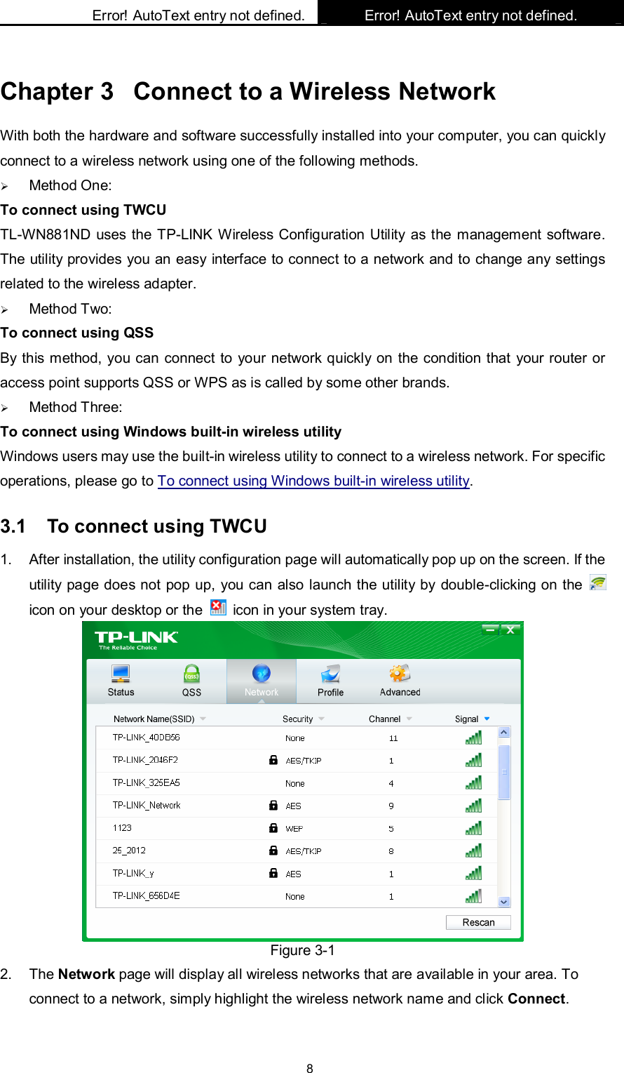    Error! AutoText entry not defined. Error! AutoText entry not defined.    8 Chapter 3  Connect to a Wireless Network With both the hardware and software successfully installed into your computer, you can quickly connect to a wireless network using one of the following methods.  Method One: To connect using TWCU TL-WN881ND uses the TP-LINK Wireless Configuration Utility as the management software. The utility provides you an easy interface to connect to a network and to change any settings related to the wireless adapter.    Method Two: To connect using QSS By this method, you can connect to your network quickly on the condition that your router or access point supports QSS or WPS as is called by some other brands.    Method Three: To connect using Windows built-in wireless utility Windows users may use the built-in wireless utility to connect to a wireless network. For specific operations, please go to To connect using Windows built-in wireless utility. 3.1  To connect using TWCU 1.  After installation, the utility configuration page will automatically pop up on the screen. If the utility page does not pop up, you can also launch the utility by double-clicking on the   icon on your desktop or the    icon in your system tray.    Figure 3-1 2.  The Network page will display all wireless networks that are available in your area. To connect to a network, simply highlight the wireless network name and click Connect. 