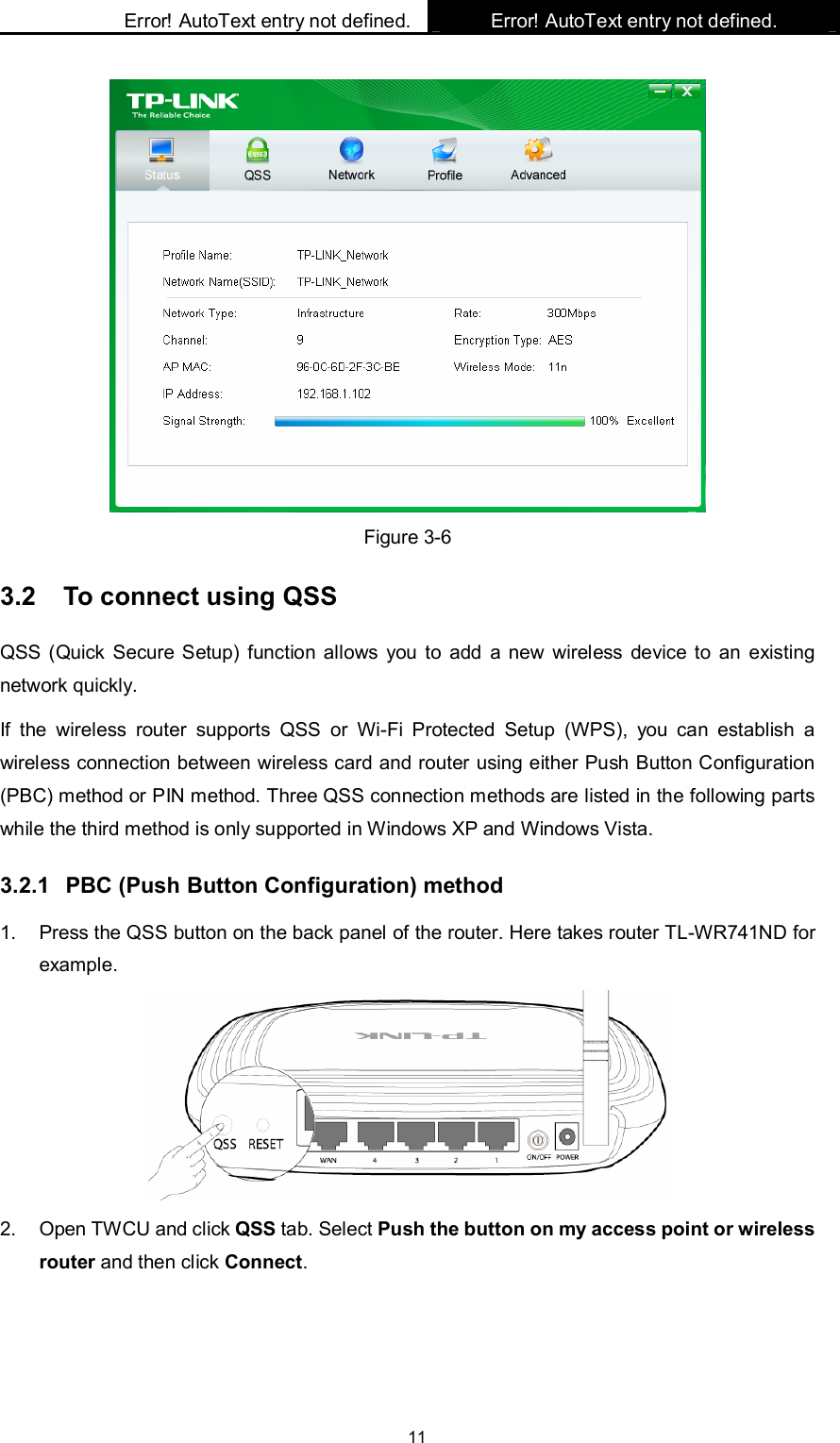    Error! AutoText entry not defined. Error! AutoText entry not defined.    11  Figure 3-6 3.2  To connect using QSS QSS (Quick Secure Setup) function allows  you  to  add  a new  wireless device to  an  existing network quickly. If  the  wireless  router  supports  QSS  or  Wi-Fi  Protected  Setup  (WPS),  you  can  establish  a wireless connection between wireless card and router using either Push Button Configuration (PBC) method or PIN method. Three QSS connection methods are listed in the following parts while the third method is only supported in Windows XP and Windows Vista.   3.2.1  PBC (Push Button Configuration) method 1.  Press the QSS button on the back panel of the router. Here takes router TL-WR741ND for example.    2.  Open TWCU and click QSS tab. Select Push the button on my access point or wireless router and then click Connect.   