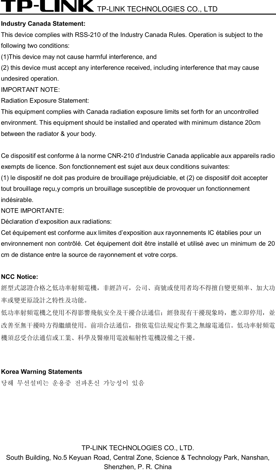  TP-LINK TECHNOLOGIES CO., LTD  TP-LINK TECHNOLOGIES CO., LTD. South Building, No.5 Keyuan Road, Central Zone, Science &amp; Technology Park, Nanshan,   Shenzhen, P. R. China  Industry Canada Statement: This device complies with RSS-210 of the Industry Canada Rules. Operation is subject to the   following two conditions: (1)This device may not cause harmful interference, and (2) this device must accept any interference received, including interference that may cause   undesired operation. IMPORTANT NOTE: Radiation Exposure Statement: This equipment complies with Canada radiation exposure limits set forth for an uncontrolled   environment. This equipment should be installed and operated with minimum distance 20cm   between the radiator &amp; your body.  Ce dispositif est conforme à la norme CNR-210 d’Industrie Canada applicable aux appareils radio   exempts de licence. Son fonctionnement est sujet aux deux conditions suivantes: (1) le dispositif ne doit pas produire de brouillage préjudiciable, et (2) ce dispositif doit accepter   tout brouillage reçu,y compris un brouillage susceptible de provoquer un fonctionnement indésirable. NOTE IMPORTANTE:   Déclaration d’exposition aux radiations: Cet équipement est conforme aux limites d’exposition aux rayonnements IC établies pour un   environnement non contrôlé. Cet équipement doit être installé et utilisé avec un minimum de 20 cm de distance entre la source de rayonnement et votre corps.    NCC Notice: 經型式認證合格之低功率射頻電機，非經許可，公司、商號或使用者均不得擅自變更頻率、加大功 率或變更原設計之特性及功能。 低功率射頻電機之使用不得影響飛航安全及干擾合法通信；經發現有干擾現象時，應立即停用，並 改善至無干擾時方得繼續使用。前項合法通信，指依電信法規定作業之無線電通信。低功率射頻電 機須忍受合法通信或工業、科學及醫療用電波輻射性電機設備之干擾。   Korea Warning Statements 당해 무선설비는 운용중 전파혼신 가능성이 있음