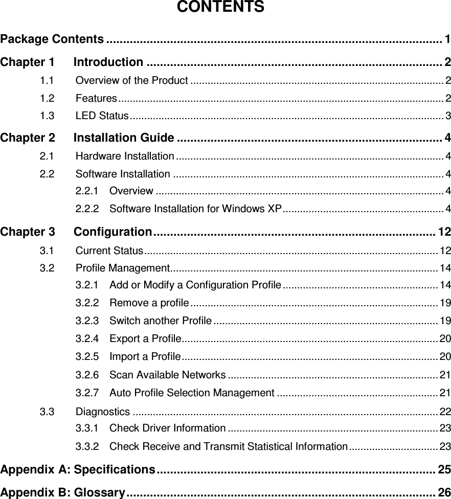   CONTENTS Package Contents .................................................................................................... 1 Chapter 1 Introduction ........................................................................................ 2 1.1 Overview of the Product ........................................................................................ 2 1.2 Features ................................................................................................................. 2 1.3 LED Status ............................................................................................................. 3 Chapter 2 Installation Guide ............................................................................... 4 2.1 Hardware Installation ............................................................................................. 4 2.2 Software Installation .............................................................................................. 4 2.2.1 Overview .................................................................................................... 4 2.2.2 Software Installation for Windows XP ........................................................ 4 Chapter 3 Configuration .................................................................................... 12 3.1 Current Status ...................................................................................................... 12 3.2 Profile Management ............................................................................................. 14 3.2.1 Add or Modify a Configuration Profile ...................................................... 14 3.2.2 Remove a profile ...................................................................................... 19 3.2.3 Switch another Profile .............................................................................. 19 3.2.4 Export a Profile ......................................................................................... 20 3.2.5 Import a Profile ......................................................................................... 20 3.2.6 Scan Available Networks ......................................................................... 21 3.2.7 Auto Profile Selection Management ........................................................ 21 3.3 Diagnostics .......................................................................................................... 22 3.3.1 Check Driver Information ......................................................................... 23 3.3.2 Check Receive and Transmit Statistical Information ............................... 23 Appendix A: Specifications ................................................................................... 25 Appendix B: Glossary ............................................................................................ 26 