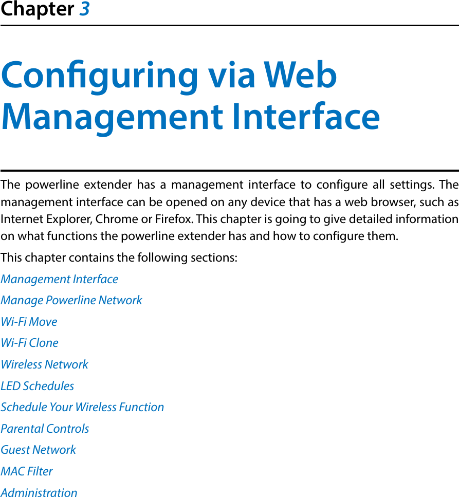 Chapter 3Conguring via Web Management InterfaceThe powerline extender has a management interface to configure all settings. The management interface can be opened on any device that has a web browser, such as Internet Explorer, Chrome or Firefox. This chapter is going to give detailed information on what functions the powerline extender has and how to configure them.This chapter contains the following sections:Management InterfaceManage Powerline NetworkWi-Fi MoveWi-Fi CloneWireless NetworkLED SchedulesSchedule Your Wireless FunctionParental ControlsGuest NetworkMAC FilterAdministration