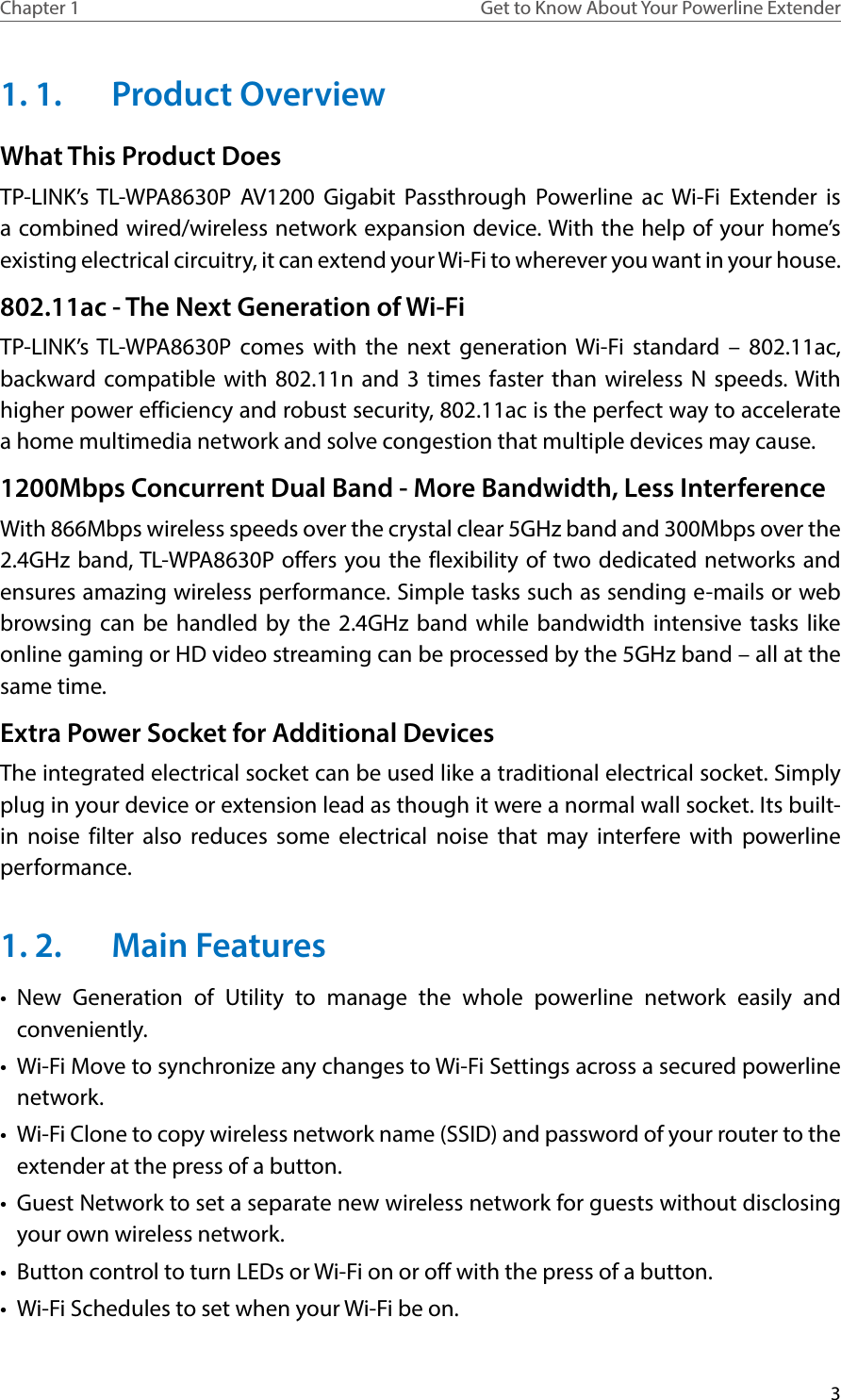 3Chapter 1 Get to Know About Your Powerline Extender1. 1.  Product OverviewWhat This Product DoesTP-LINK’s TL-WPA8630P AV1200 Gigabit Passthrough Powerline ac Wi-Fi Extender is a combined wired/wireless network expansion device. With the help of your home’s existing electrical circuitry, it can extend your Wi-Fi to wherever you want in your house. 802.11ac - The Next Generation of Wi-FiTP-LINK’s TL-WPA8630P comes with the next generation Wi-Fi standard – 802.11ac, backward compatible with 802.11n and 3 times faster than wireless N speeds. With higher power efficiency and robust security, 802.11ac is the perfect way to accelerate a home multimedia network and solve congestion that multiple devices may cause.1200Mbps Concurrent Dual Band - More Bandwidth, Less InterferenceWith 866Mbps wireless speeds over the crystal clear 5GHz band and 300Mbps over the 2.4GHz band, TL-WPA8630P offers you the flexibility of two dedicated networks and ensures amazing wireless performance. Simple tasks such as sending e-mails or web browsing can be handled by the 2.4GHz band while bandwidth intensive tasks like online gaming or HD video streaming can be processed by the 5GHz band – all at the same time.Extra Power Socket for Additional DevicesThe integrated electrical socket can be used like a traditional electrical socket. Simply plug in your device or extension lead as though it were a normal wall socket. Its built-in noise filter also reduces some electrical noise that may interfere with powerline performance.1. 2.  Main Features•  New Generation of Utility to manage the whole powerline network easily and conveniently.•  Wi-Fi Move to synchronize any changes to Wi-Fi Settings across a secured powerline network.•  Wi-Fi Clone to copy wireless network name (SSID) and password of your router to the extender at the press of a button.•  Guest Network to set a separate new wireless network for guests without disclosing your own wireless network.•  Button control to turn LEDs or Wi-Fi on or off with the press of a button.•  Wi-Fi Schedules to set when your Wi-Fi be on.