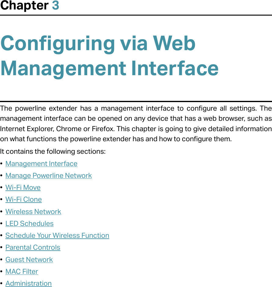 Chapter 3Configuring via Web Management InterfaceThe powerline extender has a management interface to configure all settings. The management interface can be opened on any device that has a web browser, such as Internet Explorer, Chrome or Firefox. This chapter is going to give detailed information on what functions the powerline extender has and how to configure them.It contains the following sections:•  Management Interface•  Manage Powerline Network•  Wi-Fi Move•  Wi-Fi Clone•  Wireless Network•  LED Schedules•  Schedule Your Wireless Function•  Parental Controls•  Guest Network•  MAC Filter•  Administration