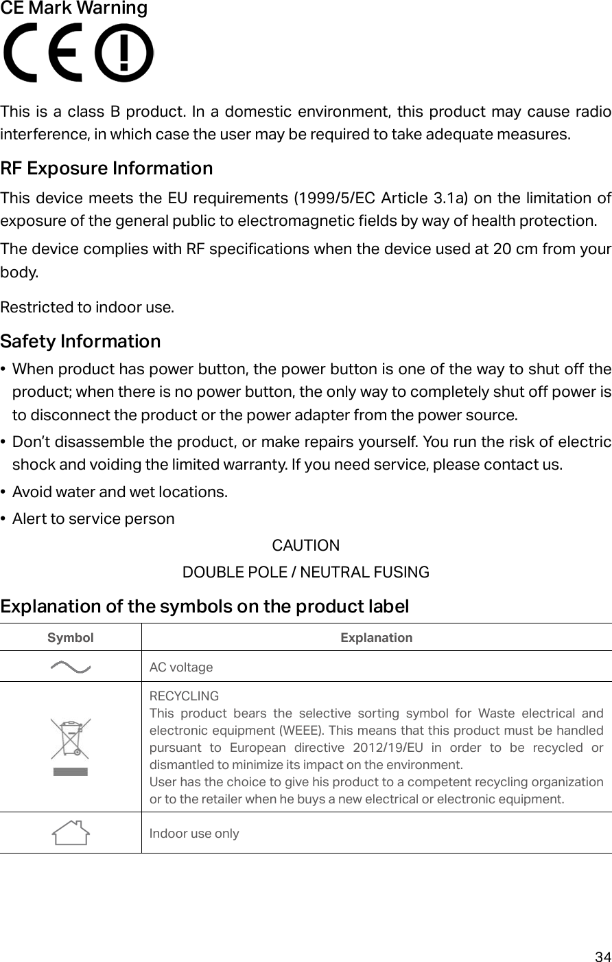 34CE Mark Warning  This is a class B product. In a domestic environment, this product may cause radio interference, in which case the user may be required to take adequate measures.RF Exposure InformationThis device meets the EU requirements (1999/5/EC Article 3.1a) on the limitation of exposure of the general public to electromagnetic fields by way of health protection.The device complies with RF specifications when the device used at 20 cm from your body.Restricted to indoor use.Safety Information•  When product has power button, the power button is one of the way to shut off the product; when there is no power button, the only way to completely shut off power is to disconnect the product or the power adapter from the power source.•  Don’t disassemble the product, or make repairs yourself. You run the risk of electric shock and voiding the limited warranty. If you need service, please contact us.•  Avoid water and wet locations.•  Alert to service personCAUTIONDOUBLE POLE / NEUTRAL FUSINGExplanation of the symbols on the product labelSymbol ExplanationAC voltageRECYCLINGThis product bears the selective sorting symbol for Waste electrical and electronic equipment (WEEE). This means that this product must be handled pursuant to European directive 2012/19/EU in order to be recycled or dismantled to minimize its impact on the environment.User has the choice to give his product to a competent recycling organization or to the retailer when he buys a new electrical or electronic equipment.Indoor use only