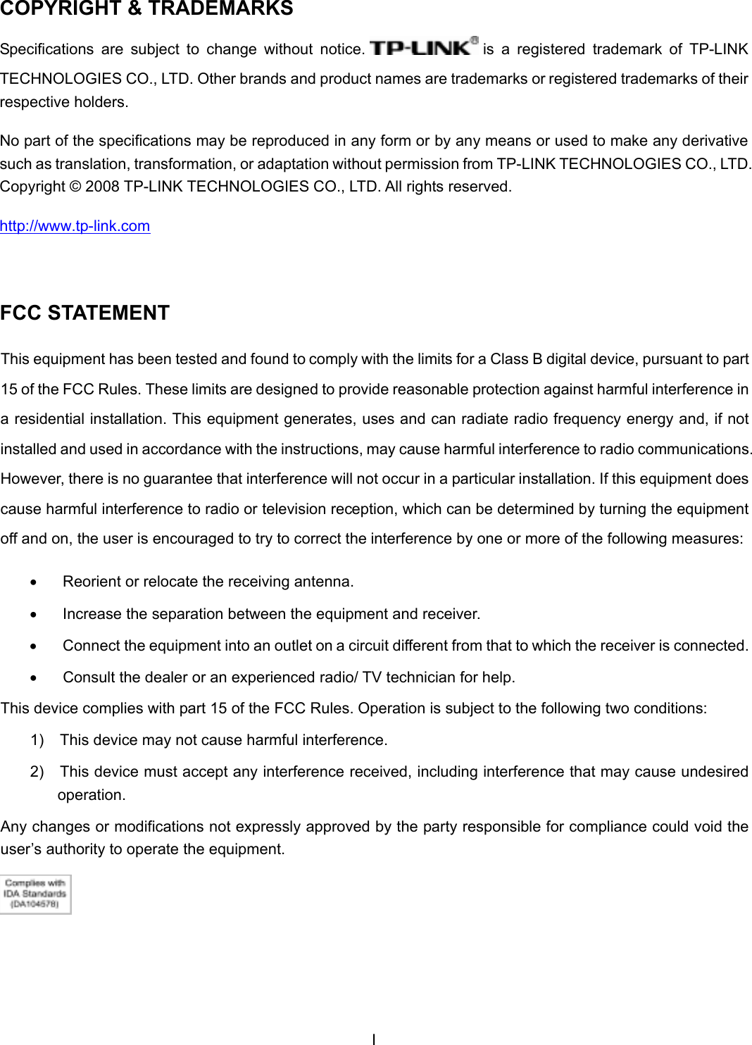 ICOPYRIGHT &amp; TRADEMARKSSpecifications  are  subject  to  change  without  notice.   is  a  registered  trademark  of  TP-LINK TECHNOLOGIES CO., LTD. Other brands and product names are trademarks or registered trademarks of their respective holders. No part of the specifications may be reproduced in any form or by any means or used to make any derivative such as translation, transformation, or adaptation without permission from TP-LINK TECHNOLOGIES CO., LTD. Copyright © 2008 TP-LINK TECHNOLOGIES CO., LTD. All rights reserved. http://www.tp-link.comFCC STATEMENT This equipment has been tested and found to comply with the limits for a Class B digital device, pursuant to part 15 of the FCC Rules. These limits are designed to provide reasonable protection against harmful interference in a residential installation. This equipment generates, uses and can radiate radio frequency energy and, if not installed and used in accordance with the instructions, may cause harmful interference to radio communications. However, there is no guarantee that interference will not occur in a particular installation. If this equipment does cause harmful interference to radio or television reception, which can be determined by turning the equipment off and on, the user is encouraged to try to correct the interference by one or more of the following measures: •  Reorient or relocate the receiving antenna. •  Increase the separation between the equipment and receiver. •  Connect the equipment into an outlet on a circuit different from that to which the receiver is connected.  •  Consult the dealer or an experienced radio/ TV technician for help. This device complies with part 15 of the FCC Rules. Operation is subject to the following two conditions: 1)  This device may not cause harmful interference. 2)  This device must accept any interference received, including interference that may cause undesired operation. Any changes or modifications not expressly approved by the party responsible for compliance could void the user’s authority to operate the equipment. 