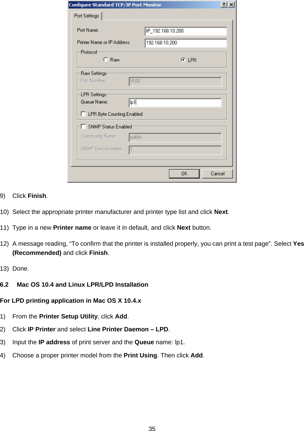  35   9) Click Finish. 10)  Select the appropriate printer manufacturer and printer type list and click Next. 11)  Type in a new Printer name or leave it in default, and click Next button. 12)  A message reading, “To confirm that the printer is installed properly, you can print a test page”. Select Yes (Recommended) and click Finish. 13) Done. 6.2  Mac OS 10.4 and Linux LPR/LPD Installation For LPD printing application in Mac OS X 10.4.x 1) From the Printer Setup Utility, click Add. 2) Click IP Printer and select Line Printer Daemon – LPD. 3) Input the IP address of print server and the Queue name: lp1. 4)  Choose a proper printer model from the Print Using. Then click Add. 