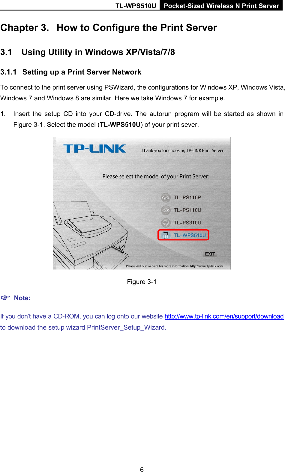 TL-WPS510U Pocket-Sized Wireless N Print Server Chapter 3.  How to Configure the Print Server 3.1  Using Utility in Windows XP/Vista/7/8 3.1.1  Setting up a Print Server Network To connect to the print server using PSWizard, the configurations for Windows XP, Windows Vista, Windows 7 and Windows 8 are similar. Here we take Windows 7 for example. 1.  Insert the setup CD into your CD-drive. The autorun program will be started as shown in Figure 3-1. Select the model (TL-WPS510U) of your print sever.  Figure 3-1  Note: If you don’t have a CD-ROM, you can log onto our website http://www.tp-link.com/en/support/download to download the setup wizard PrintServer_Setup_Wizard. 6 