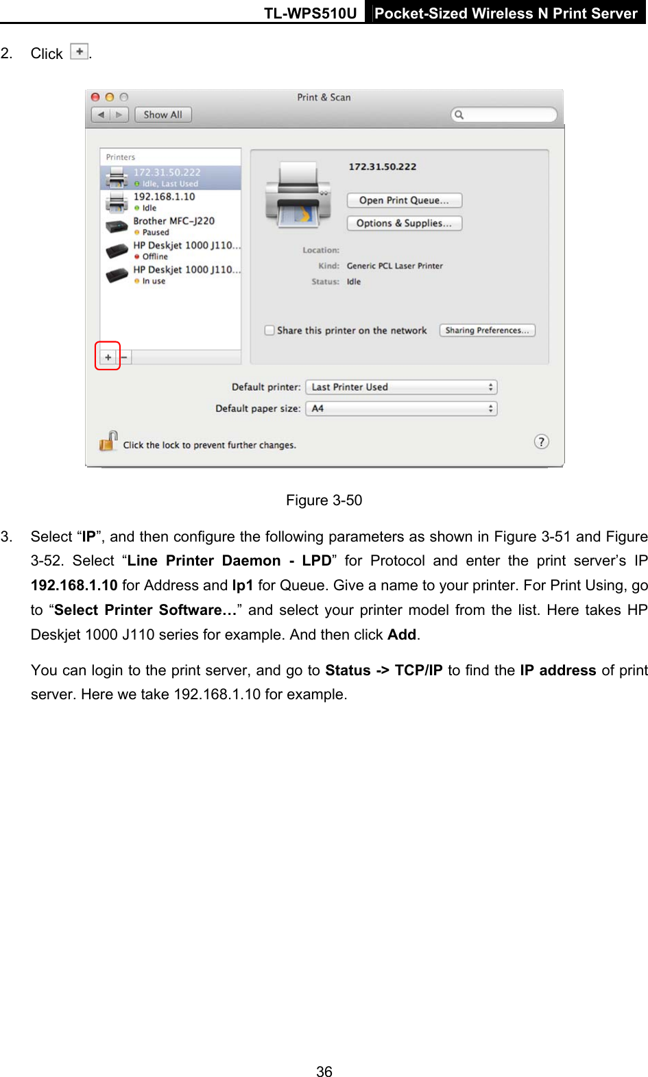 TL-WPS510U Pocket-Sized Wireless N Print Server 2. Click  .  Figure 3-50 3. Select “IP”, and then configure the following parameters as shown in Figure 3-51 and Figure 3-52. Select “Line Printer Daemon - LPD” for Protocol and enter the print server’s IP 192.168.1.10 for Address and lp1 for Queue. Give a name to your printer. For Print Using, go to “Select Printer Software…” and select your printer model from the list. Here takes HP Deskjet 1000 J110 series for example. And then click Add. You can login to the print server, and go to Status -&gt; TCP/IP to find the IP address of print server. Here we take 192.168.1.10 for example. 36 