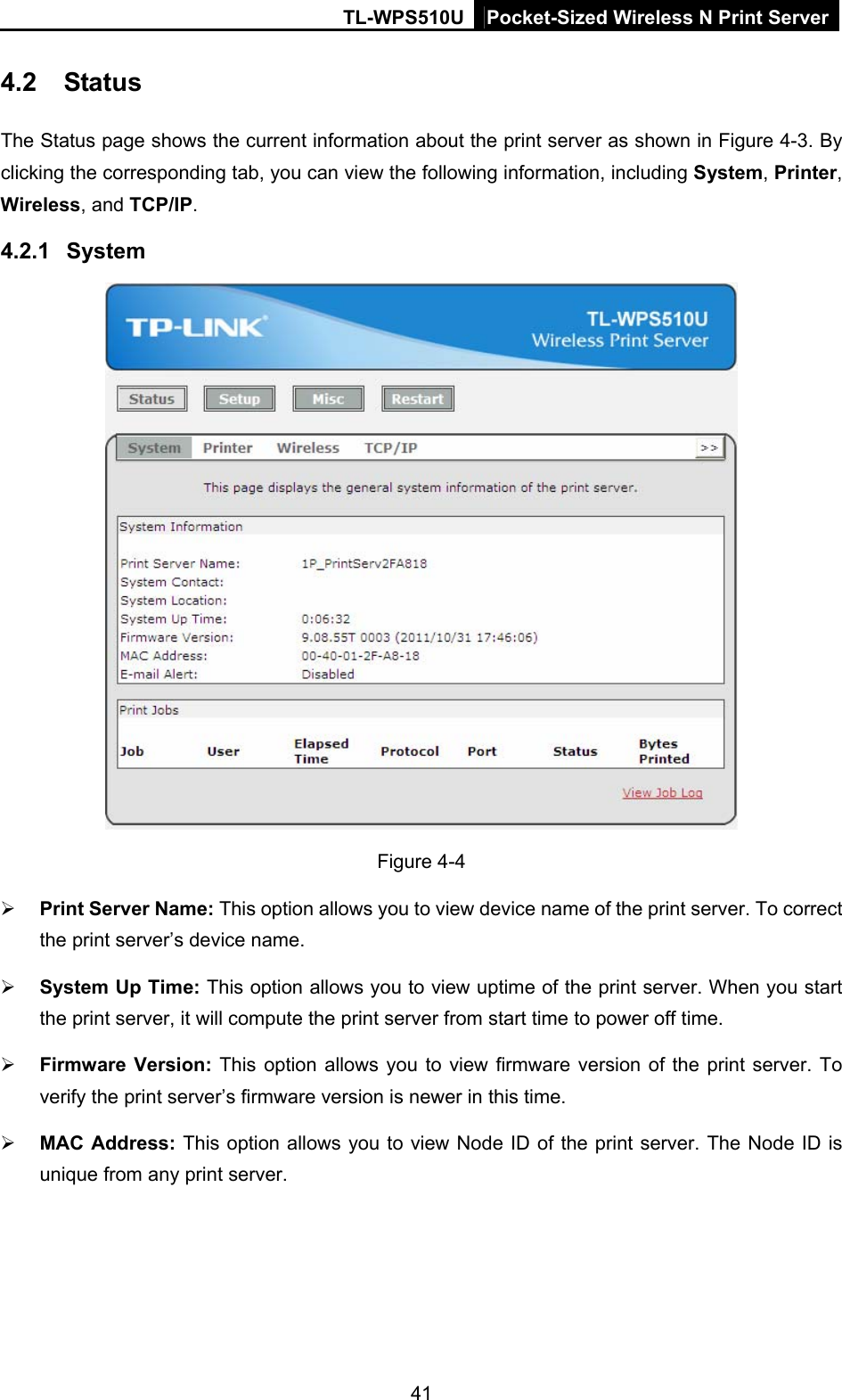 TL-WPS510U Pocket-Sized Wireless N Print Server 4.2  Status The Status page shows the current information about the print server as shown in Figure 4-3. By clicking the corresponding tab, you can view the following information, including System, Printer, Wireless, and TCP/IP.  4.2.1  System  Figure 4-4  Print Server Name: This option allows you to view device name of the print server. To correct the print server’s device name.  System Up Time: This option allows you to view uptime of the print server. When you start the print server, it will compute the print server from start time to power off time.  Firmware Version: This option allows you to view firmware version of the print server. To verify the print server’s firmware version is newer in this time.  MAC Address: This option allows you to view Node ID of the print server. The Node ID is unique from any print server. 41 