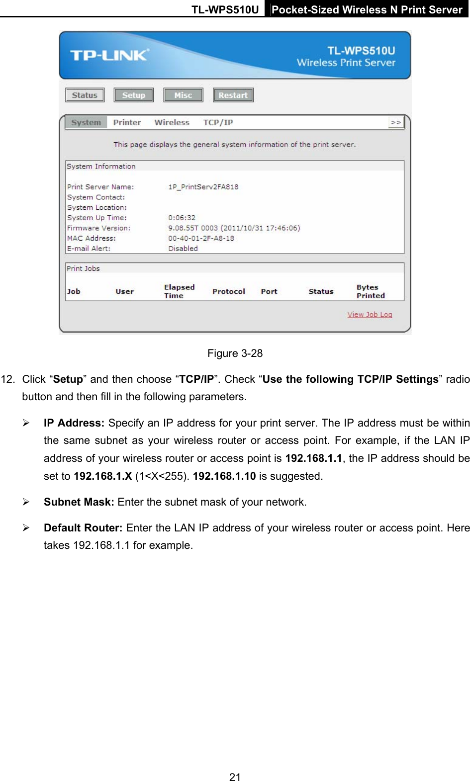 TL-WPS510U Pocket-Sized Wireless N Print Server  Figure 3-28 12. Click “Setup” and then choose “TCP/IP”. Check “Use the following TCP/IP Settings” radio button and then fill in the following parameters.  IP Address: Specify an IP address for your print server. The IP address must be within the same subnet as your wireless router or access point. For example, if the LAN IP address of your wireless router or access point is 192.168.1.1, the IP address should be set to 192.168.1.X (1&lt;X&lt;255). 192.168.1.10 is suggested.  Subnet Mask: Enter the subnet mask of your network.  Default Router: Enter the LAN IP address of your wireless router or access point. Here takes 192.168.1.1 for example. 21 