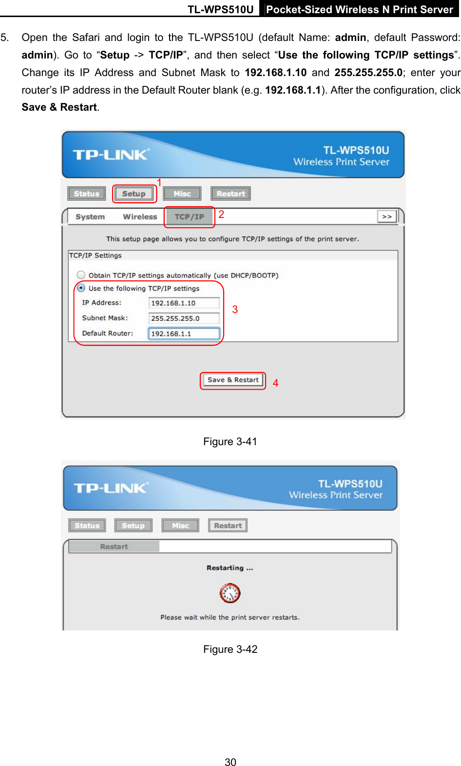 TL-WPS510U Pocket-Sized Wireless N Print Server 5.  Open the Safari and login to the TL-WPS510U (default Name: admin, default Password: admin). Go to “Setup -&gt; TCP/IP”, and then select “Use the following TCP/IP settings”. Change its IP Address and Subnet Mask to 192.168.1.10 and 255.255.255.0; enter your router’s IP address in the Default Router blank (e.g. 192.168.1.1). After the configuration, click Save &amp; Restart.   1 234Figure 3-41  Figure 3-42 30 