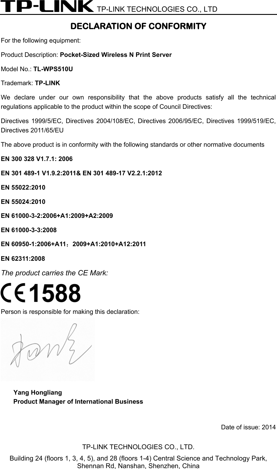  TP-LINK TECHNOLOGIES CO., LTD DECLARATION OF CONFORMITY For the following equipment: Product Description: Pocket-Sized Wireless N Print Server Model No.: TL-WPS510U Trademark: TP-LINK    We declare under our own responsibility that the above products satisfy all the technical regulations applicable to the product within the scope of Council Directives:     Directives 1999/5/EC, Directives 2004/108/EC, Directives 2006/95/EC, Directives 1999/519/EC, Directives 2011/65/EU The above product is in conformity with the following standards or other normative documents EN 300 328 V1.7.1: 2006 EN 301 489-1 V1.9.2:2011&amp; EN 301 489-17 V2.2.1:2012 EN 55022:2010 EN 55024:2010 EN 61000-3-2:2006+A1:2009+A2:2009 EN 61000-3-3:2008 EN 60950-1:2006+A11：2009+A1:2010+A12:2011 EN 62311:2008 The product carries the CE Mark:  Person is responsible for making this declaration:  Yang Hongliang Product Manager of International Business    Date of issue: 2014   TP-LINK TECHNOLOGIES CO., LTD. Building 24 (floors 1, 3, 4, 5), and 28 (floors 1-4) Central Science and Technology Park, Shennan Rd, Nanshan, Shenzhen, China 