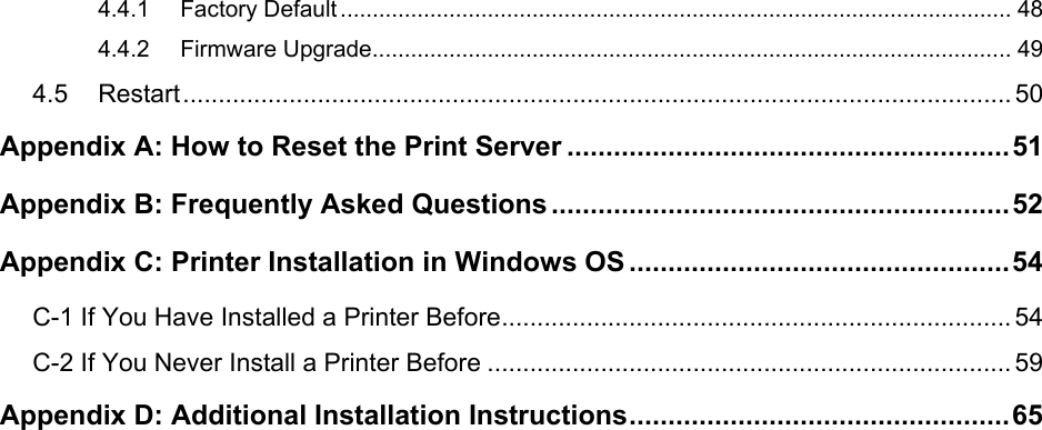   4.4.1 Factory Default ......................................................................................................... 48 4.4.2 Firmware Upgrade.................................................................................................... 49 4.5 Restart..................................................................................................................... 50 Appendix A: How to Reset the Print Server .........................................................51 Appendix B: Frequently Asked Questions ...........................................................52 Appendix C: Printer Installation in Windows OS .................................................54 C-1 If You Have Installed a Printer Before........................................................................ 54 C-2 If You Never Install a Printer Before .......................................................................... 59 Appendix D: Additional Installation Instructions.................................................65 