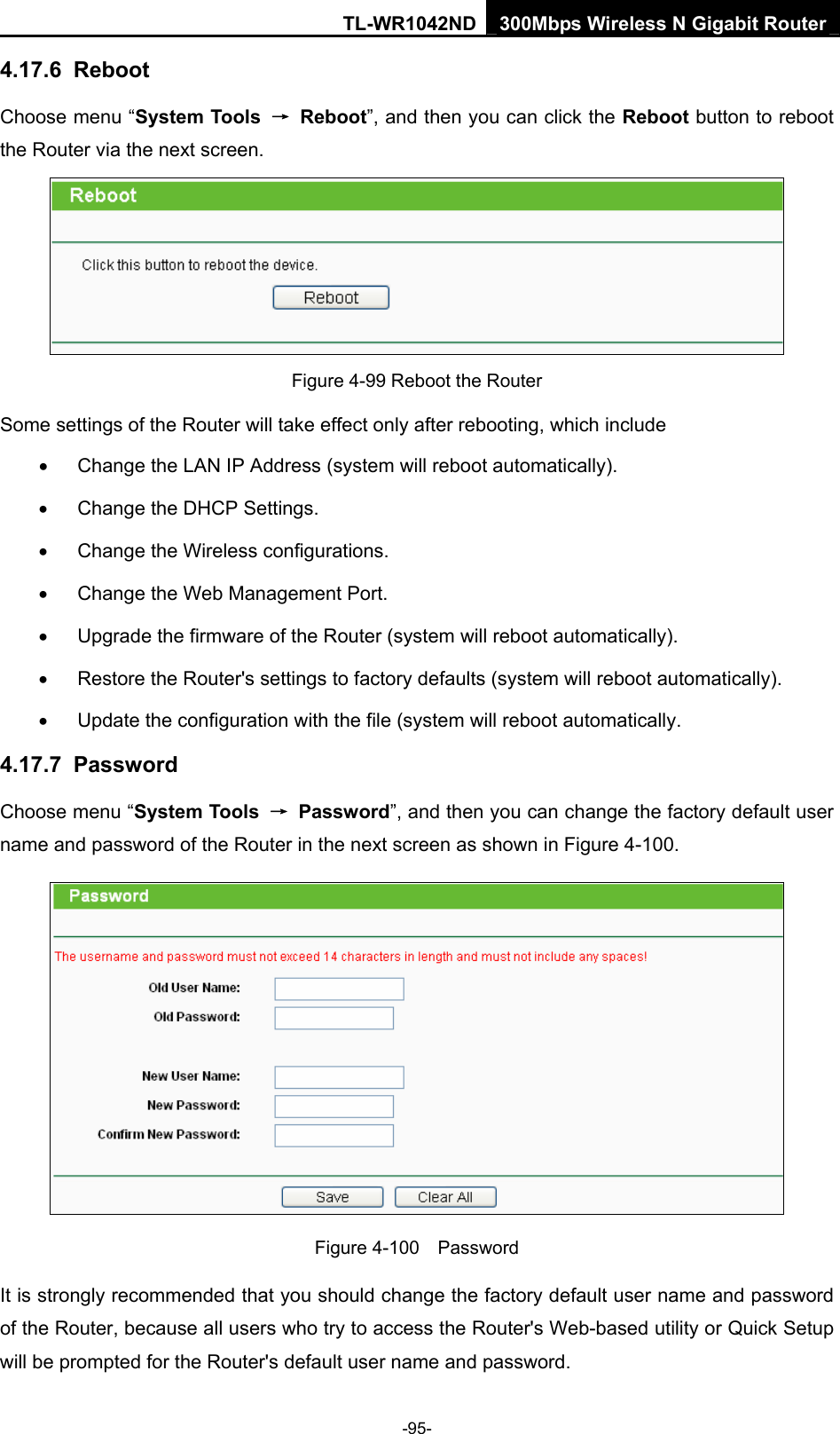 TL-WR1042ND 300Mbps Wireless N Gigabit Router -95- 4.17.6  Reboot Choose menu “System Tools  → Reboot”, and then you can click the Reboot button to reboot the Router via the next screen.  Figure 4-99 Reboot the Router Some settings of the Router will take effect only after rebooting, which include •  Change the LAN IP Address (system will reboot automatically). •  Change the DHCP Settings. •  Change the Wireless configurations. •  Change the Web Management Port. •  Upgrade the firmware of the Router (system will reboot automatically). •  Restore the Router&apos;s settings to factory defaults (system will reboot automatically). •  Update the configuration with the file (system will reboot automatically. 4.17.7  Password Choose menu “System Tools  → Password”, and then you can change the factory default user name and password of the Router in the next screen as shown in Figure 4-100.  Figure 4-100  Password It is strongly recommended that you should change the factory default user name and password of the Router, because all users who try to access the Router&apos;s Web-based utility or Quick Setup will be prompted for the Router&apos;s default user name and password. 
