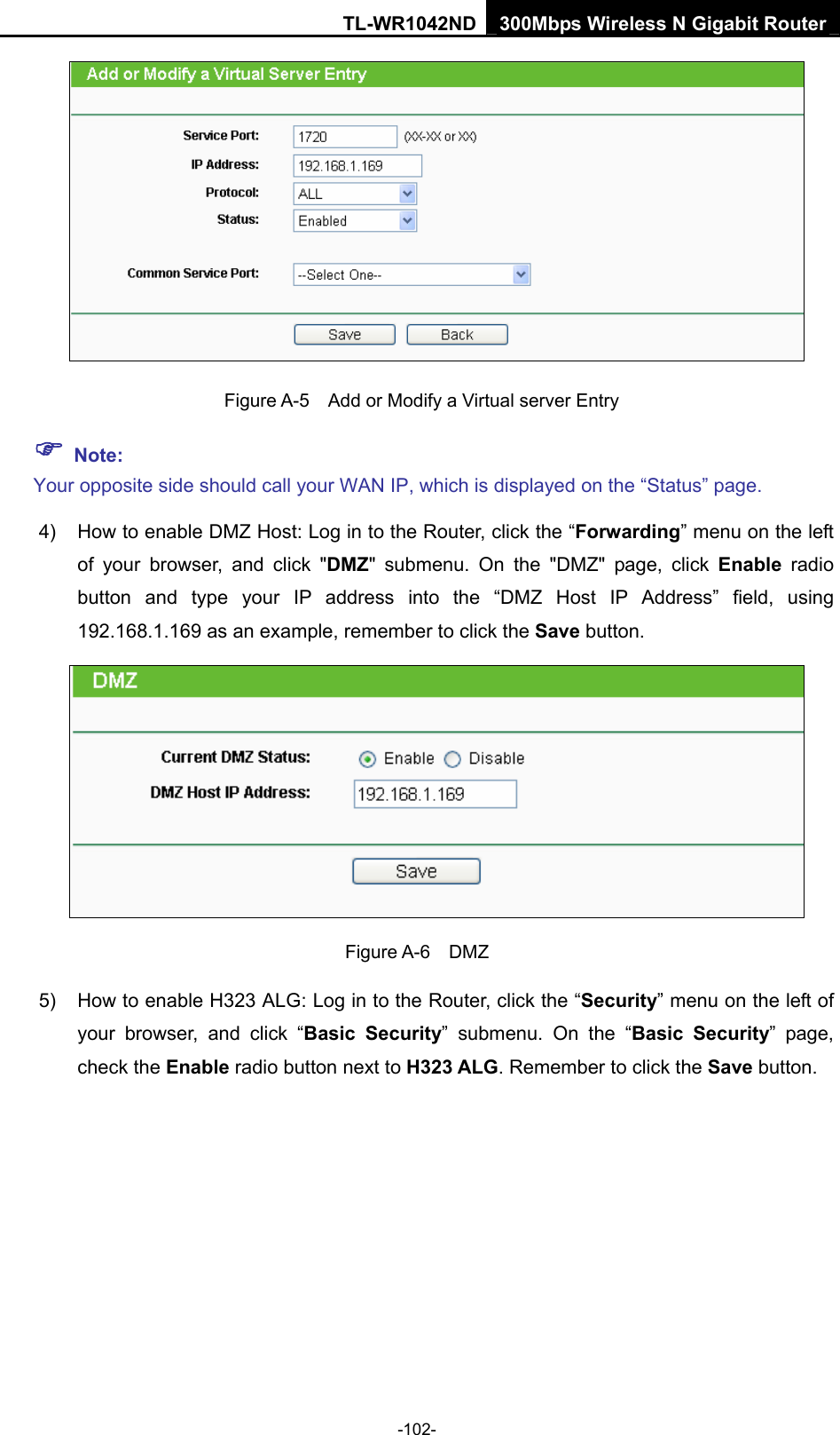 TL-WR1042ND 300Mbps Wireless N Gigabit Router -102-   Figure A-5    Add or Modify a Virtual server Entry ) Note: Your opposite side should call your WAN IP, which is displayed on the “Status” page. 4)  How to enable DMZ Host: Log in to the Router, click the “Forwarding” menu on the left of your browser, and click &quot;DMZ&quot; submenu. On the &quot;DMZ&quot; page, click Enable radio button and type your IP address into the “DMZ Host IP Address” field, using 192.168.1.169 as an example, remember to click the Save button.    Figure A-6  DMZ 5)  How to enable H323 ALG: Log in to the Router, click the “Security” menu on the left of your browser, and click “Basic Security” submenu. On the “Basic Security” page, check the Enable radio button next to H323 ALG. Remember to click the Save button. 