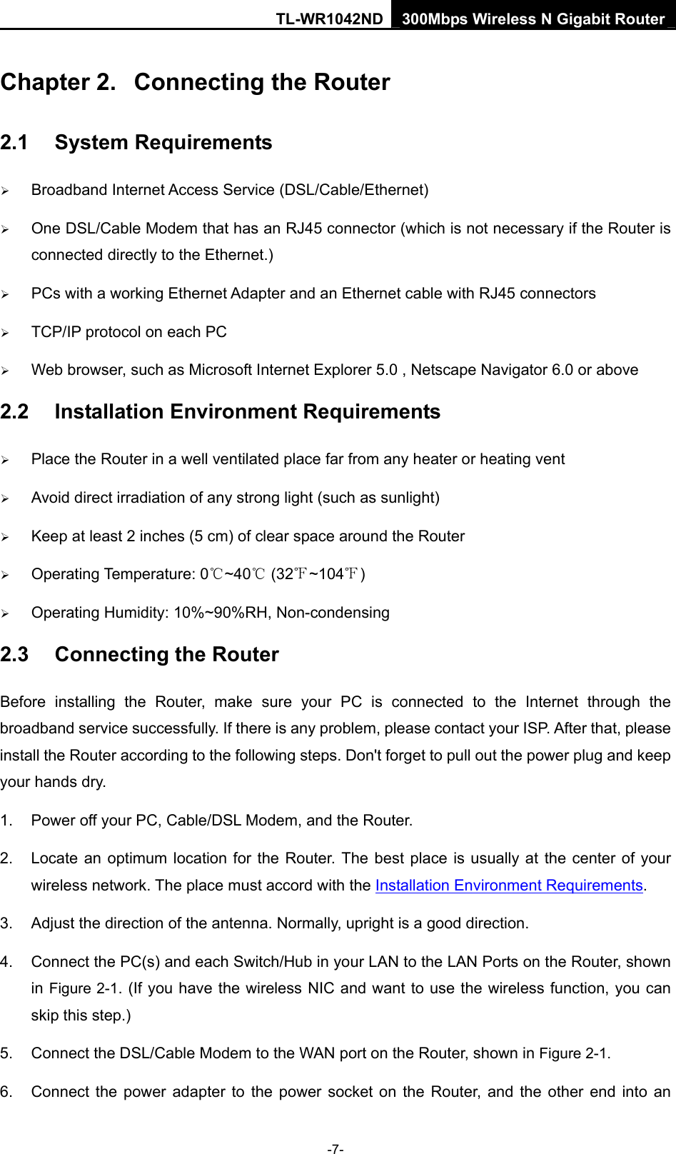 TL-WR1042ND 300Mbps Wireless N Gigabit Router -7- Chapter 2.  Connecting the Router 2.1  System Requirements ¾ Broadband Internet Access Service (DSL/Cable/Ethernet) ¾ One DSL/Cable Modem that has an RJ45 connector (which is not necessary if the Router is connected directly to the Ethernet.) ¾ PCs with a working Ethernet Adapter and an Ethernet cable with RJ45 connectors   ¾ TCP/IP protocol on each PC ¾ Web browser, such as Microsoft Internet Explorer 5.0 , Netscape Navigator 6.0 or above 2.2  Installation Environment Requirements ¾ Place the Router in a well ventilated place far from any heater or heating vent   ¾ Avoid direct irradiation of any strong light (such as sunlight) ¾ Keep at least 2 inches (5 cm) of clear space around the Router ¾ Operating Temperature: 0 ~40  (32 ~104 )℃℃℉ ℉ ¾ Operating Humidity: 10%~90%RH, Non-condensing 2.3  Connecting the Router Before installing the Router, make sure your PC is connected to the Internet through the broadband service successfully. If there is any problem, please contact your ISP. After that, please install the Router according to the following steps. Don&apos;t forget to pull out the power plug and keep your hands dry. 1.  Power off your PC, Cable/DSL Modem, and the Router.   2.  Locate an optimum location for the Router. The best place is usually at the center of your wireless network. The place must accord with the Installation Environment Requirements.  3.  Adjust the direction of the antenna. Normally, upright is a good direction. 4.  Connect the PC(s) and each Switch/Hub in your LAN to the LAN Ports on the Router, shown in Figure 2-1. (If you have the wireless NIC and want to use the wireless function, you can skip this step.) 5.  Connect the DSL/Cable Modem to the WAN port on the Router, shown in Figure 2-1. 6.  Connect the power adapter to the power socket on the Router, and the other end into an 