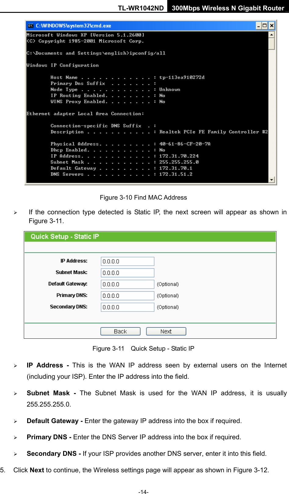 TL-WR1042ND 300Mbps Wireless N Gigabit Router -14-  Figure 3-10 Find MAC Address ¾ If the connection type detected is Static IP, the next screen will appear as shown in Figure 3-11.    Figure 3-11    Quick Setup - Static IP ¾ IP Address - This is the WAN IP address seen by external users on the Internet (including your ISP). Enter the IP address into the field. ¾ Subnet Mask - The Subnet Mask is used for the WAN IP address, it is usually 255.255.255.0. ¾ Default Gateway - Enter the gateway IP address into the box if required. ¾ Primary DNS - Enter the DNS Server IP address into the box if required. ¾ Secondary DNS - If your ISP provides another DNS server, enter it into this field. 5. Click Next to continue, the Wireless settings page will appear as shown in Figure 3-12. 