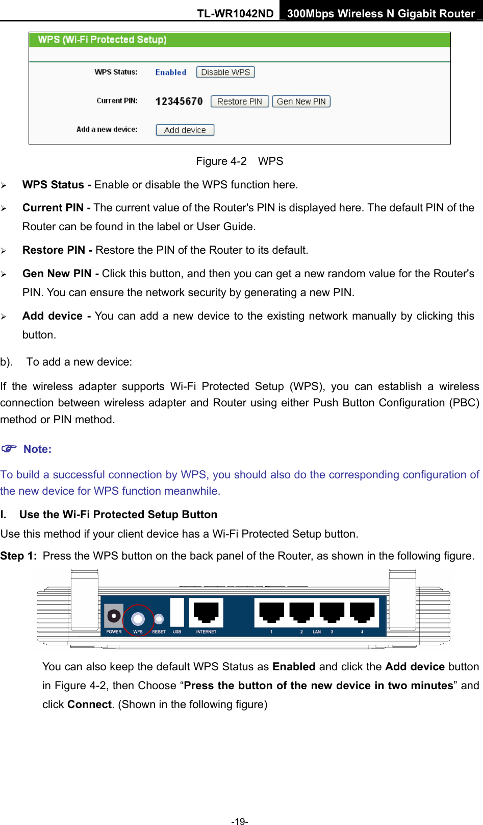 TL-WR1042ND 300Mbps Wireless N Gigabit Router -19-  Figure 4-2  WPS ¾ WPS Status - Enable or disable the WPS function here.   ¾ Current PIN - The current value of the Router&apos;s PIN is displayed here. The default PIN of the Router can be found in the label or User Guide.   ¾ Restore PIN - Restore the PIN of the Router to its default.   ¾ Gen New PIN - Click this button, and then you can get a new random value for the Router&apos;s PIN. You can ensure the network security by generating a new PIN.   ¾ Add device - You can add a new device to the existing network manually by clicking this button.  b).  To add a new device: If the wireless adapter supports Wi-Fi Protected Setup (WPS), you can establish a wireless connection between wireless adapter and Router using either Push Button Configuration (PBC) method or PIN method. ) Note: To build a successful connection by WPS, you should also do the corresponding configuration of the new device for WPS function meanwhile. I.  Use the Wi-Fi Protected Setup Button Use this method if your client device has a Wi-Fi Protected Setup button. Step 1:  Press the WPS button on the back panel of the Router, as shown in the following figure.    You can also keep the default WPS Status as Enabled and click the Add device button in Figure 4-2, then Choose “Press the button of the new device in two minutes” and click Connect. (Shown in the following figure) 