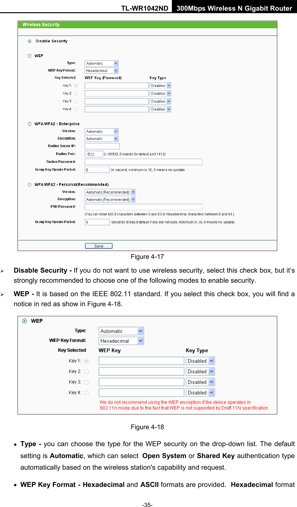 TL-WR1042ND 300Mbps Wireless N Gigabit Router -35-  Figure 4-17 ¾ Disable Security - If you do not want to use wireless security, select this check box, but it’s strongly recommended to choose one of the following modes to enable security. ¾ WEP - It is based on the IEEE 802.11 standard. If you select this check box, you will find a notice in red as show in Figure 4-18.   Figure 4-18 • Type - you can choose the type for the WEP security on the drop-down list. The default setting is Automatic, which can select Open System or Shared Key authentication type automatically based on the wireless station&apos;s capability and request. • WEP Key Format - Hexadecimal and ASCII formats are provided. Hexadecimal format 
