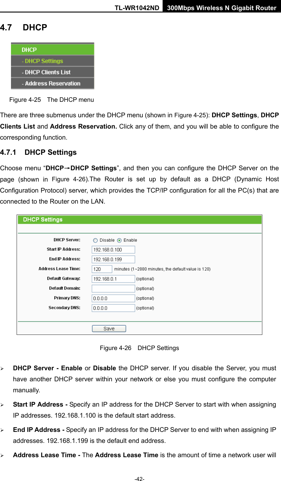 TL-WR1042ND 300Mbps Wireless N Gigabit Router -42- 4.7  DHCP  Figure 4-25    The DHCP menu There are three submenus under the DHCP menu (shown in Figure 4-25): DHCP Settings, DHCP Clients List and Address Reservation. Click any of them, and you will be able to configure the corresponding function. 4.7.1  DHCP Settings Choose menu “DHCP→DHCP Settings”, and then you can configure the DHCP Server on the page (shown in Figure 4-26).The Router is set up by default as a DHCP (Dynamic Host Configuration Protocol) server, which provides the TCP/IP configuration for all the PC(s) that are connected to the Router on the LAN.    Figure 4-26  DHCP Settings ¾ DHCP Server - Enable or Disable the DHCP server. If you disable the Server, you must have another DHCP server within your network or else you must configure the computer manually. ¾ Start IP Address - Specify an IP address for the DHCP Server to start with when assigning IP addresses. 192.168.1.100 is the default start address. ¾ End IP Address - Specify an IP address for the DHCP Server to end with when assigning IP addresses. 192.168.1.199 is the default end address. ¾ Address Lease Time - The Address Lease Time is the amount of time a network user will 