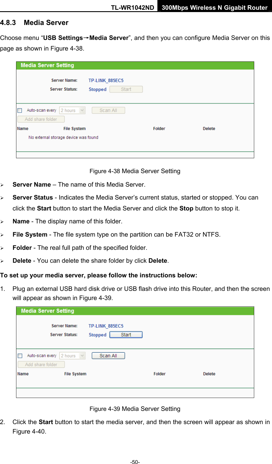 TL-WR1042ND 300Mbps Wireless N Gigabit Router -50- 4.8.3  Media Server Choose menu “USB Settings→Media Server”, and then you can configure Media Server on this page as shown in Figure 4-38.  Figure 4-38 Media Server Setting ¾ Server Name – The name of this Media Server. ¾ Server Status - Indicates the Media Server’s current status, started or stopped. You can click the Start button to start the Media Server and click the Stop button to stop it.     ¾ Name - The display name of this folder.   ¾ File System - The file system type on the partition can be FAT32 or NTFS.   ¾ Folder - The real full path of the specified folder.   ¾ Delete - You can delete the share folder by click Delete. To set up your media server, please follow the instructions below:   1.  Plug an external USB hard disk drive or USB flash drive into this Router, and then the screen will appear as shown in Figure 4-39.  Figure 4-39 Media Server Setting 2. Click the Start button to start the media server, and then the screen will appear as shown in Figure 4-40. 