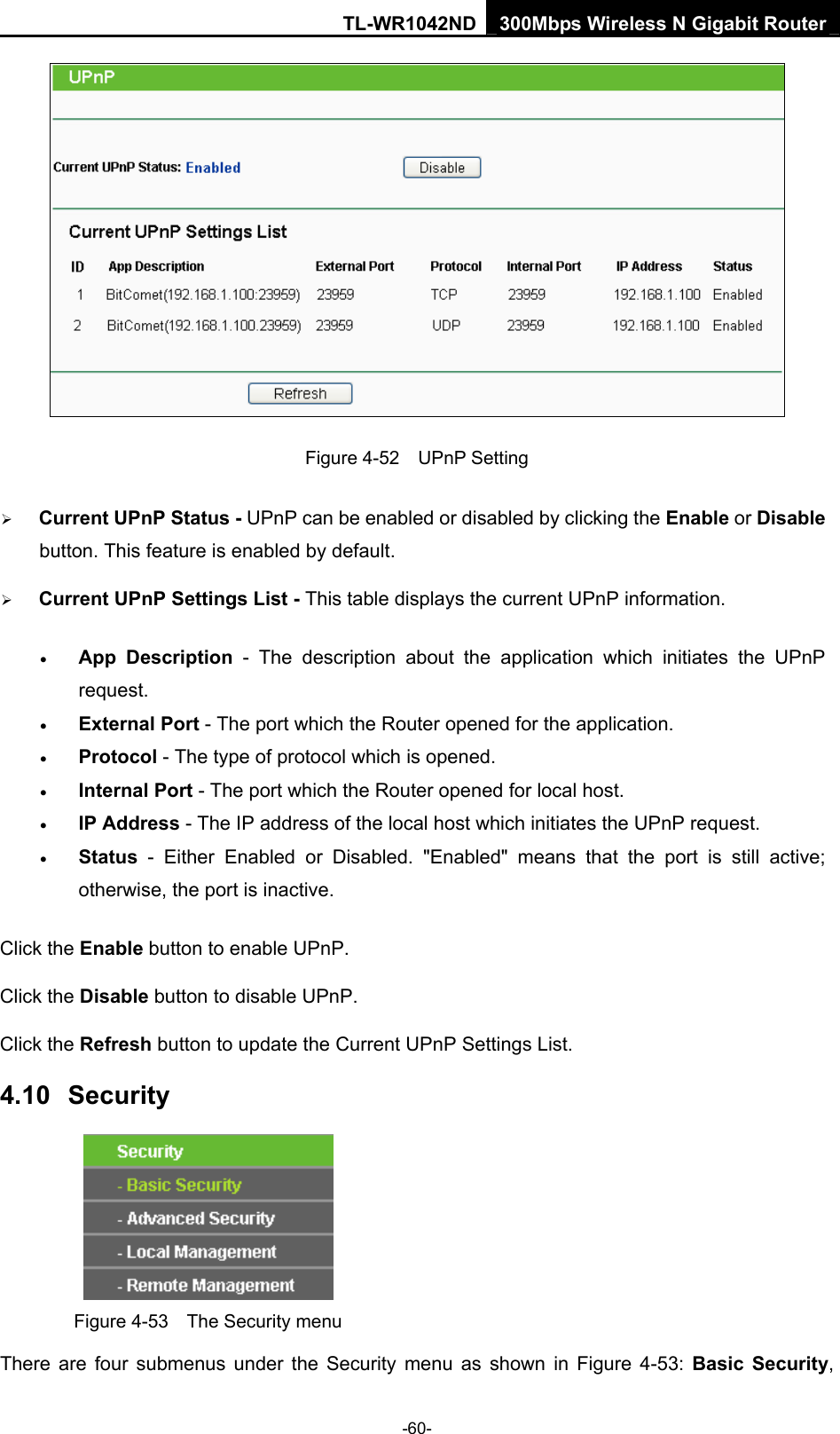 TL-WR1042ND 300Mbps Wireless N Gigabit Router -60-  Figure 4-52  UPnP Setting ¾ Current UPnP Status - UPnP can be enabled or disabled by clicking the Enable or Disable button. This feature is enabled by default. ¾ Current UPnP Settings List - This table displays the current UPnP information. • App Description - The description about the application which initiates the UPnP request.  • External Port - The port which the Router opened for the application.   • Protocol - The type of protocol which is opened.   • Internal Port - The port which the Router opened for local host.   • IP Address - The IP address of the local host which initiates the UPnP request.   • Status - Either Enabled or Disabled. &quot;Enabled&quot; means that the port is still active; otherwise, the port is inactive.   Click the Enable button to enable UPnP. Click the Disable button to disable UPnP. Click the Refresh button to update the Current UPnP Settings List. 4.10  Security  Figure 4-53    The Security menu There are four submenus under the Security menu as shown in Figure 4-53: Basic Security, 