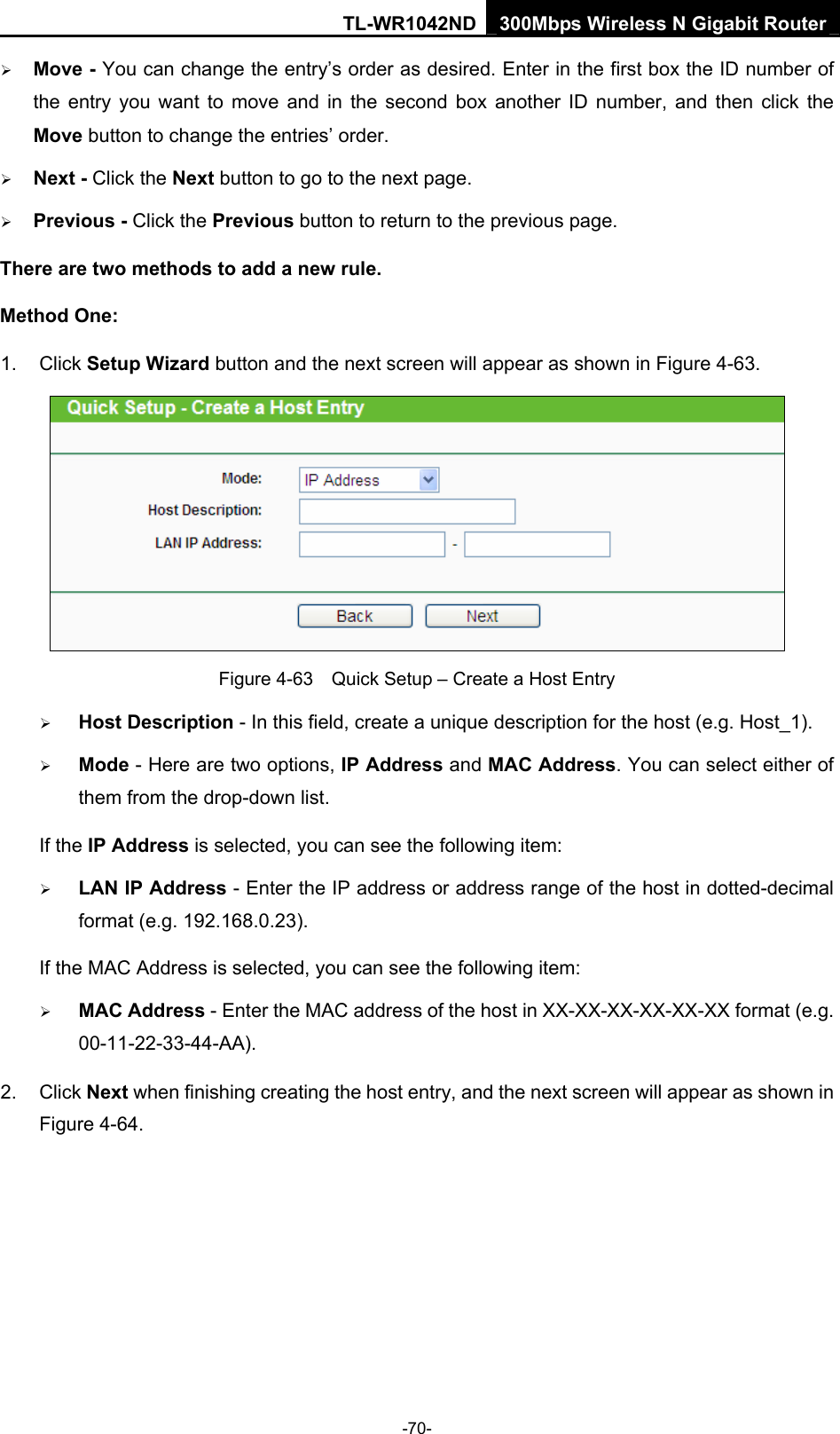 TL-WR1042ND 300Mbps Wireless N Gigabit Router -70- ¾ Move - You can change the entry’s order as desired. Enter in the first box the ID number of the entry you want to move and in the second box another ID number, and then click the Move button to change the entries’ order. ¾ Next - Click the Next button to go to the next page. ¾ Previous - Click the Previous button to return to the previous page. There are two methods to add a new rule. Method One: 1. Click Setup Wizard button and the next screen will appear as shown in Figure 4-63.  Figure 4-63    Quick Setup – Create a Host Entry ¾ Host Description - In this field, create a unique description for the host (e.g. Host_1).   ¾ Mode - Here are two options, IP Address and MAC Address. You can select either of them from the drop-down list.   If the IP Address is selected, you can see the following item: ¾ LAN IP Address - Enter the IP address or address range of the host in dotted-decimal format (e.g. 192.168.0.23).   If the MAC Address is selected, you can see the following item: ¾ MAC Address - Enter the MAC address of the host in XX-XX-XX-XX-XX-XX format (e.g. 00-11-22-33-44-AA).  2. Click Next when finishing creating the host entry, and the next screen will appear as shown in Figure 4-64. 