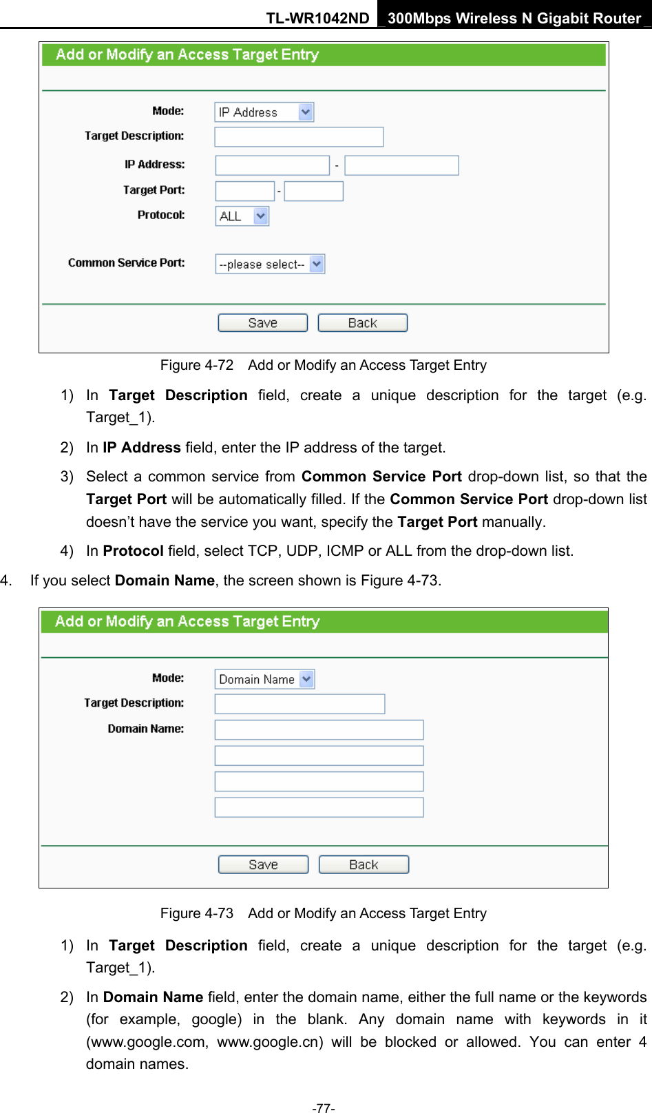 TL-WR1042ND 300Mbps Wireless N Gigabit Router -77-  Figure 4-72    Add or Modify an Access Target Entry 1) In Target Description field, create a unique description for the target (e.g. Target_1). 2) In IP Address field, enter the IP address of the target. 3)  Select a common service from Common Service Port drop-down list, so that the Target Port will be automatically filled. If the Common Service Port drop-down list doesn’t have the service you want, specify the Target Port manually. 4) In Protocol field, select TCP, UDP, ICMP or ALL from the drop-down list.  4.  If you select Domain Name, the screen shown is Figure 4-73.  Figure 4-73    Add or Modify an Access Target Entry 1) In Target Description field, create a unique description for the target (e.g. Target_1). 2) In Domain Name field, enter the domain name, either the full name or the keywords (for example, google) in the blank. Any domain name with keywords in it (www.google.com,  www.google.cn) will be blocked or allowed. You can enter 4 domain names. 