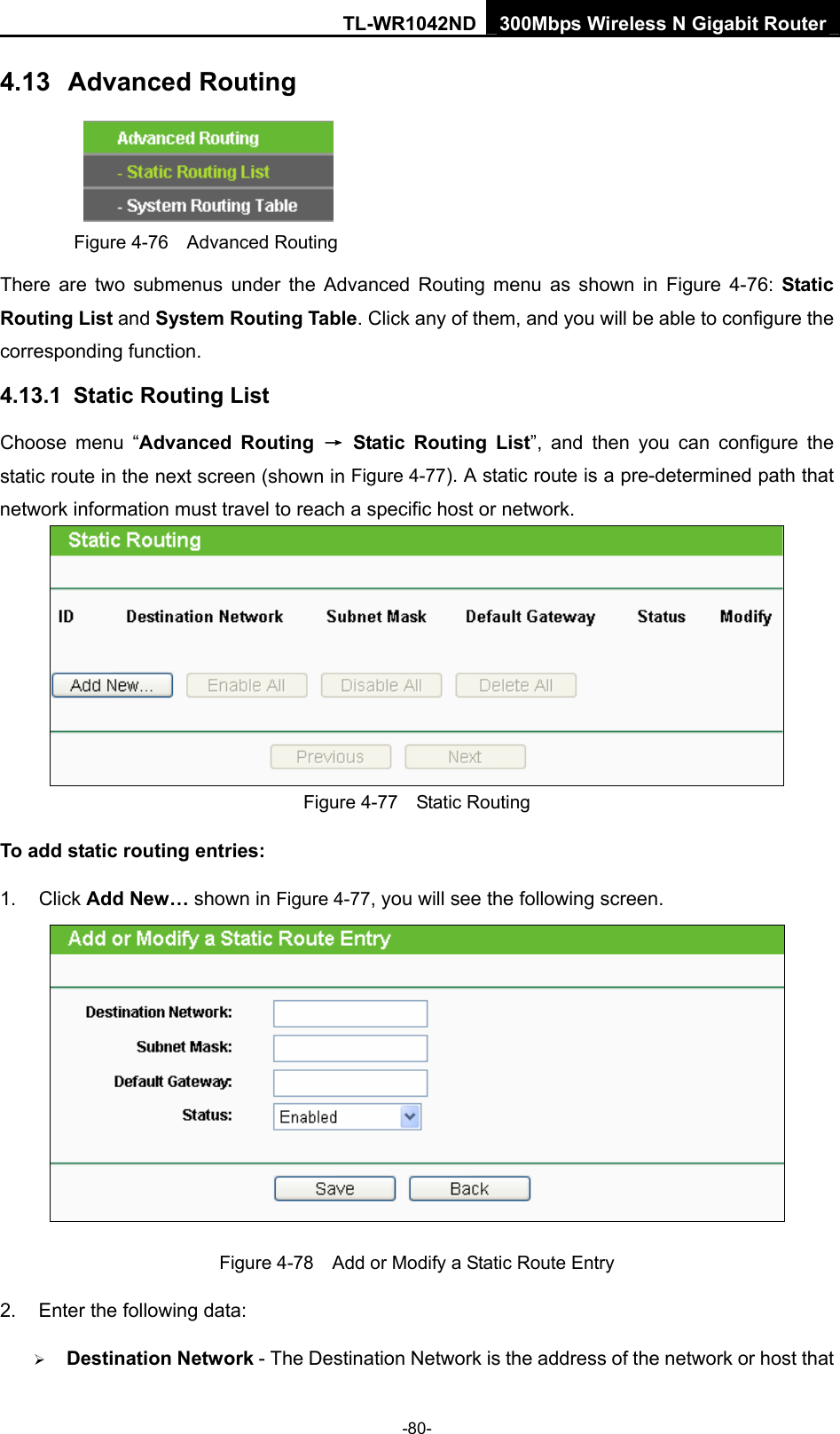 TL-WR1042ND 300Mbps Wireless N Gigabit Router -80- 4.13  Advanced Routing  Figure 4-76  Advanced Routing There are two submenus under the Advanced Routing menu as shown in Figure 4-76: Static Routing List and System Routing Table. Click any of them, and you will be able to configure the corresponding function. 4.13.1  Static Routing List Choose menu “Advanced Routing → Static Routing List”, and then you can configure the static route in the next screen (shown in Figure 4-77). A static route is a pre-determined path that network information must travel to reach a specific host or network.  Figure 4-77  Static Routing To add static routing entries: 1. Click Add New… shown in Figure 4-77, you will see the following screen.  Figure 4-78    Add or Modify a Static Route Entry 2.  Enter the following data: ¾ Destination Network - The Destination Network is the address of the network or host that 