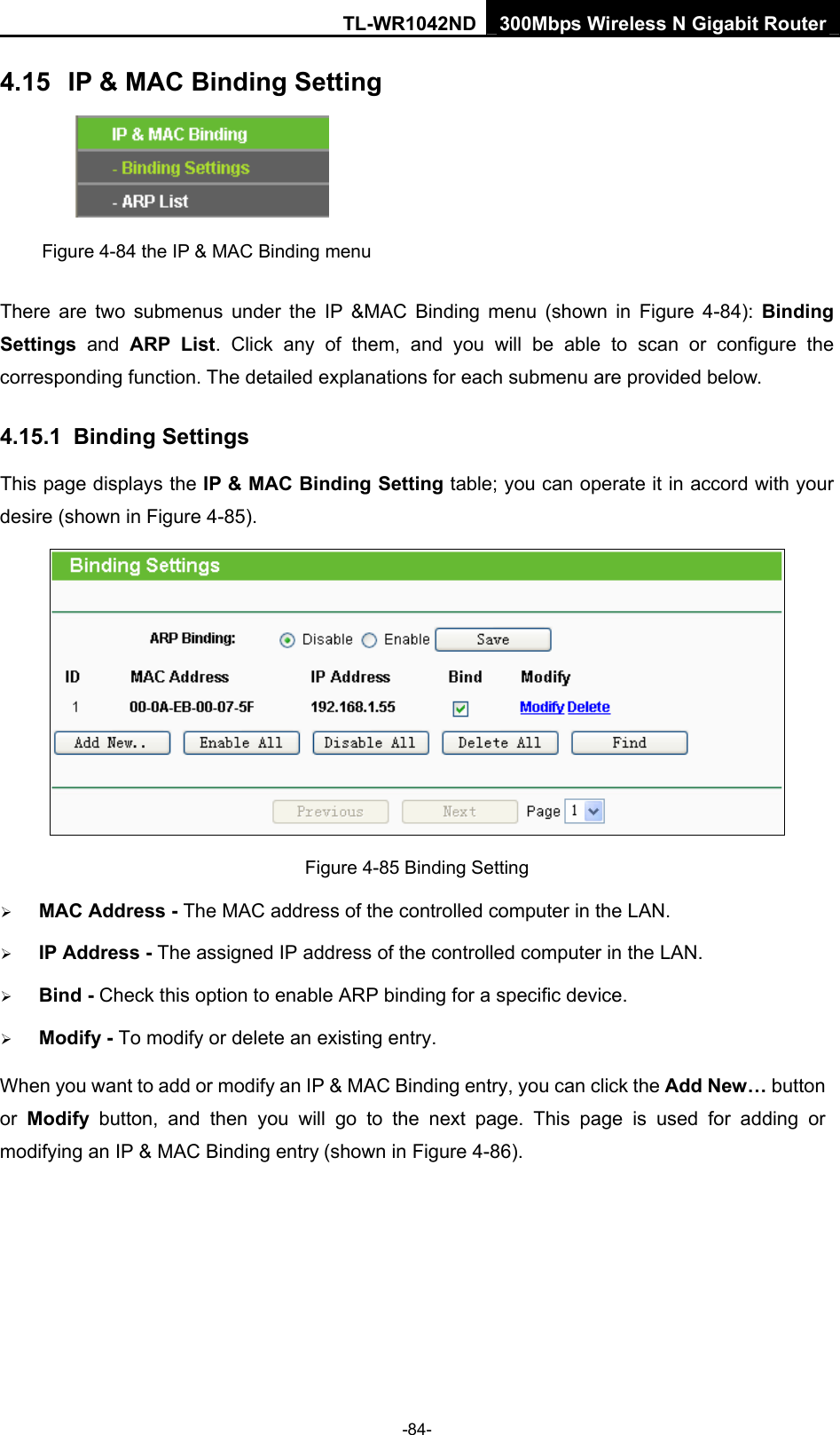 TL-WR1042ND 300Mbps Wireless N Gigabit Router -84- 4.15  IP &amp; MAC Binding Setting  Figure 4-84 the IP &amp; MAC Binding menu There are two submenus under the IP &amp;MAC Binding menu (shown in Figure 4-84): Binding Settings  and ARP List. Click any of them, and you will be able to scan or configure the corresponding function. The detailed explanations for each submenu are provided below. 4.15.1  Binding Settings This page displays the IP &amp; MAC Binding Setting table; you can operate it in accord with your desire (shown in Figure 4-85).    Figure 4-85 Binding Setting ¾ MAC Address - The MAC address of the controlled computer in the LAN.   ¾ IP Address - The assigned IP address of the controlled computer in the LAN.   ¾ Bind - Check this option to enable ARP binding for a specific device.   ¾ Modify - To modify or delete an existing entry.   When you want to add or modify an IP &amp; MAC Binding entry, you can click the Add New… button or  Modify button, and then you will go to the next page. This page is used for adding or modifying an IP &amp; MAC Binding entry (shown in Figure 4-86).   