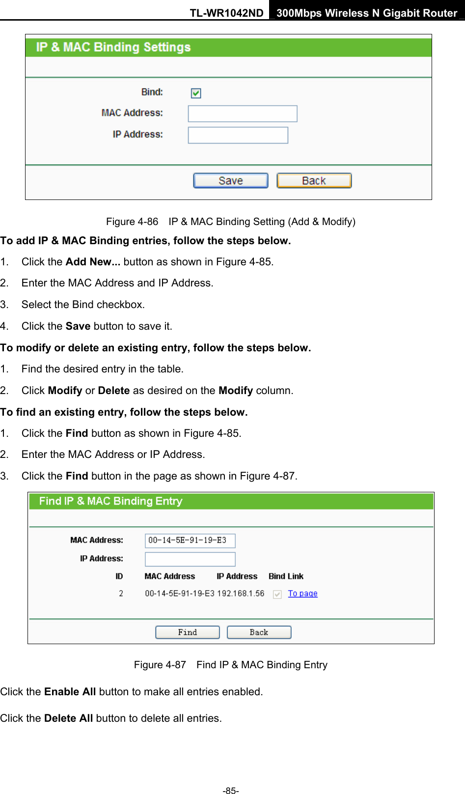 TL-WR1042ND 300Mbps Wireless N Gigabit Router -85-  Figure 4-86    IP &amp; MAC Binding Setting (Add &amp; Modify) To add IP &amp; MAC Binding entries, follow the steps below. 1. Click the Add New... button as shown in Figure 4-85.   2.  Enter the MAC Address and IP Address. 3.  Select the Bind checkbox.   4. Click the Save button to save it. To modify or delete an existing entry, follow the steps below. 1.  Find the desired entry in the table.   2. Click Modify or Delete as desired on the Modify column.   To find an existing entry, follow the steps below. 1. Click the Find button as shown in Figure 4-85. 2.  Enter the MAC Address or IP Address. 3. Click the Find button in the page as shown in Figure 4-87.  Figure 4-87    Find IP &amp; MAC Binding Entry Click the Enable All button to make all entries enabled. Click the Delete All button to delete all entries. 