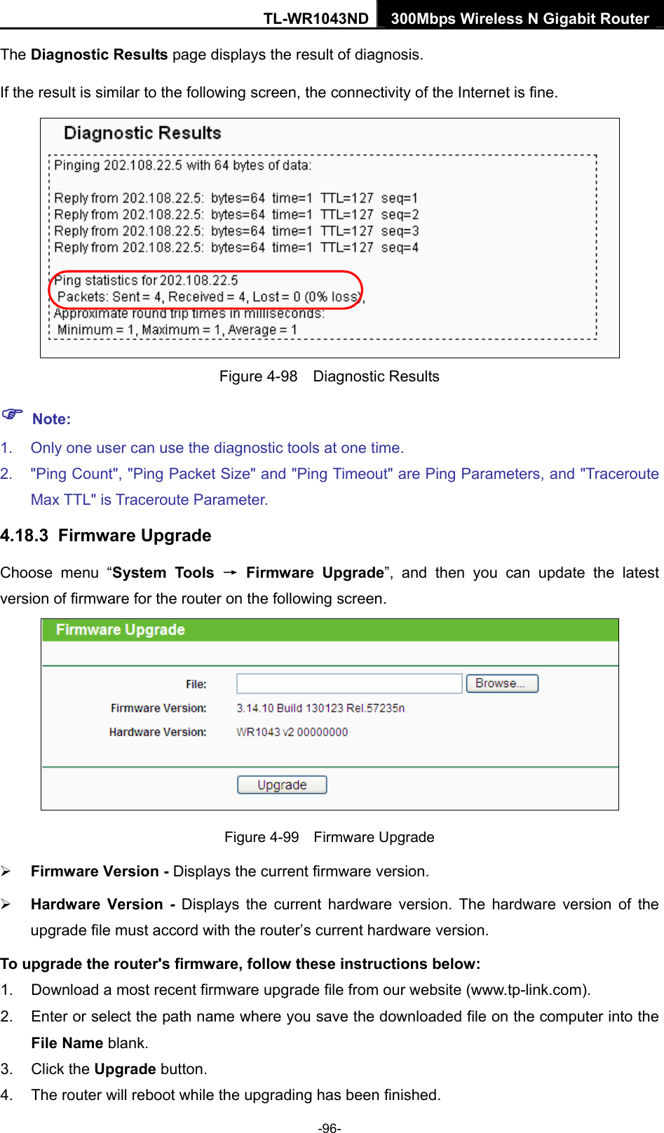 TL-WR1043ND 300Mbps Wireless N Gigabit Router  The Diagnostic Results page displays the result of diagnosis. If the result is similar to the following screen, the connectivity of the Internet is fine.  Figure 4-98  Diagnostic Results ) Note: 1.  Only one user can use the diagnostic tools at one time.   2.  &quot;Ping Count&quot;, &quot;Ping Packet Size&quot; and &quot;Ping Timeout&quot; are Ping Parameters, and &quot;Traceroute Max TTL&quot; is Traceroute Parameter.   4.18.3  Firmware Upgrade Choose menu “System Tools → Firmware Upgrade”, and then you can update the latest version of firmware for the router on the following screen.  Figure 4-99  Firmware Upgrade ¾ Firmware Version - Displays the current firmware version. ¾ Hardware Version - Displays the current hardware version. The hardware version of the upgrade file must accord with the router’s current hardware version. To upgrade the router&apos;s firmware, follow these instructions below: 1.  Download a most recent firmware upgrade file from our website (www.tp-link.com).   2.  Enter or select the path name where you save the downloaded file on the computer into the File Name blank.   3. Click the Upgrade button.   4.  The router will reboot while the upgrading has been finished.   -96- 