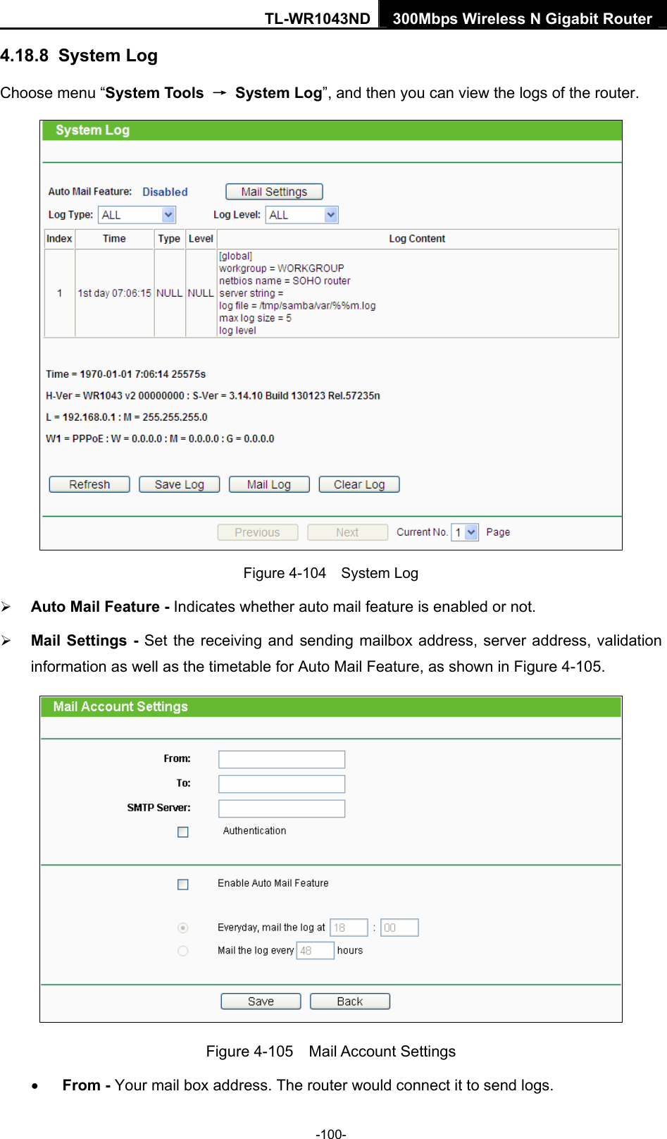 TL-WR1043ND 300Mbps Wireless N Gigabit Router  4.18.8  System Log Choose menu “System Tools  → System Log”, and then you can view the logs of the router.  Figure 4-104  System Log ¾ Auto Mail Feature - Indicates whether auto mail feature is enabled or not.   ¾ Mail Settings - Set the receiving and sending mailbox address, server address, validation information as well as the timetable for Auto Mail Feature, as shown in Figure 4-105.  Figure 4-105  Mail Account Settings • From - Your mail box address. The router would connect it to send logs. -100- 