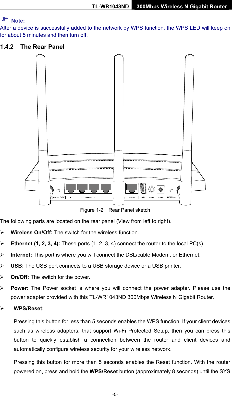 TL-WR1043ND 300Mbps Wireless N Gigabit Router  ) Note: After a device is successfully added to the network by WPS function, the WPS LED will keep on for about 5 minutes and then turn off. 1.4.2  The Rear Panel  Figure 1-2    Rear Panel sketch The following parts are located on the rear panel (View from left to right). ¾ Wireless On/Off: The switch for the wireless function. ¾ Ethernet (1, 2, 3, 4): These ports (1, 2, 3, 4) connect the router to the local PC(s). ¾ Internet: This port is where you will connect the DSL/cable Modem, or Ethernet. ¾ USB: The USB port connects to a USB storage device or a USB printer. ¾ On/Off: The switch for the power. ¾ Power:  The Power socket is where you will connect the power adapter. Please use the power adapter provided with this TL-WR1043ND 300Mbps Wireless N Gigabit Router.   ¾ WPS/Reset:   Pressing this button for less than 5 seconds enables the WPS function. If your client devices, such as wireless adapters, that support Wi-Fi Protected Setup, then you can press this button to quickly establish a connection between the router and client devices and automatically configure wireless security for your wireless network.   Pressing this button for more than 5 seconds enables the Reset function. With the router powered on, press and hold the WPS/Reset button (approximately 8 seconds) until the SYS -5- 