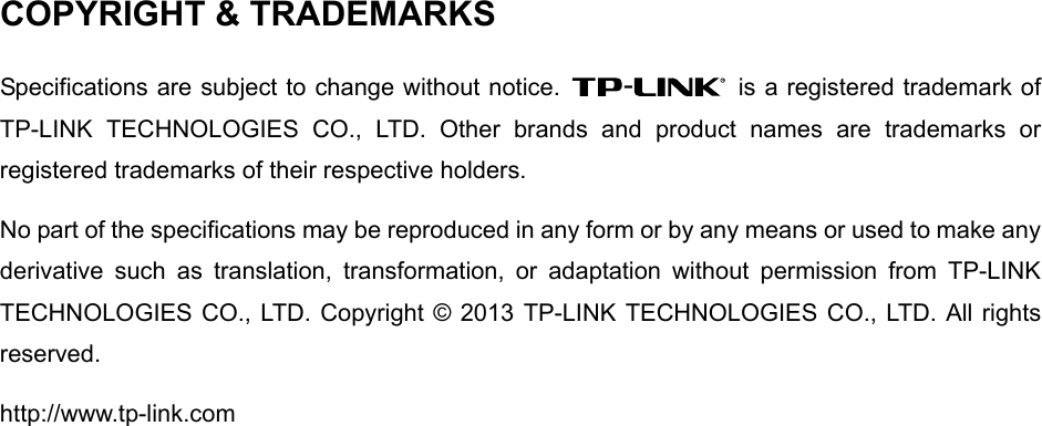  COPYRIGHT &amp; TRADEMARKS Specifications are subject to change without notice.    is a registered trademark of TP-LINK TECHNOLOGIES CO., LTD. Other brands and product names are trademarks or registered trademarks of their respective holders. No part of the specifications may be reproduced in any form or by any means or used to make any derivative such as translation, transformation, or adaptation without permission from TP-LINK TECHNOLOGIES CO., LTD. Copyright © 2013 TP-LINK TECHNOLOGIES CO., LTD. All rights reserved. http://www.tp-link.com                    