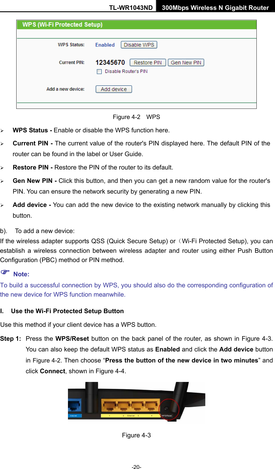 TL-WR1043ND 300Mbps Wireless N Gigabit Router   Figure 4-2    WPS ¾ WPS Status - Enable or disable the WPS function here.   ¾ Current PIN - The current value of the router&apos;s PIN displayed here. The default PIN of the router can be found in the label or User Guide.   ¾ Restore PIN - Restore the PIN of the router to its default.   ¾ Gen New PIN - Click this button, and then you can get a new random value for the router&apos;s PIN. You can ensure the network security by generating a new PIN.   ¾ Add device - You can add the new device to the existing network manually by clicking this button.  b).  To add a new device: If the wireless adapter supports QSS (Quick Secure Setup) or（Wi-Fi Protected Setup), you can establish a wireless connection between wireless adapter and router using either Push Button Configuration (PBC) method or PIN method. ) Note: To build a successful connection by WPS, you should also do the corresponding configuration of the new device for WPS function meanwhile. I.  Use the Wi-Fi Protected Setup Button Use this method if your client device has a WPS button. Step 1:  Press the WPS/Reset button on the back panel of the router, as shown in Figure 4-3. You can also keep the default WPS status as Enabled and click the Add device button in Figure 4-2. Then choose “Press the button of the new device in two minutes” and click Connect, shown in Figure 4-4.  Figure 4-3 -20- 