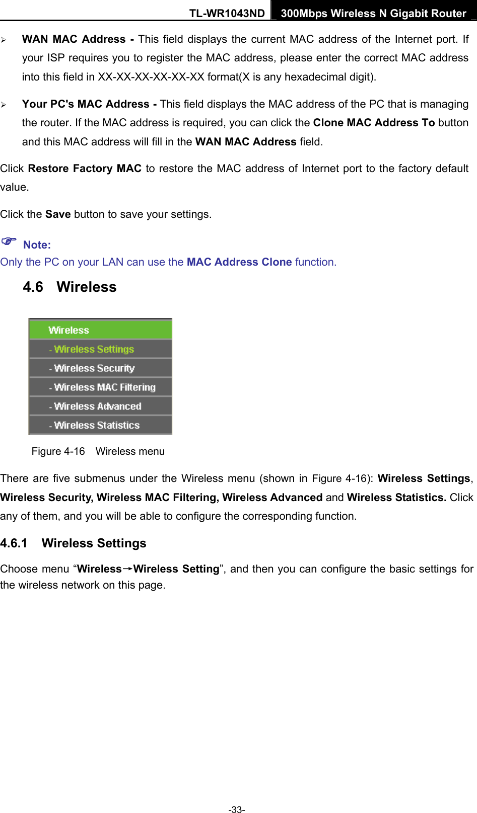 TL-WR1043ND 300Mbps Wireless N Gigabit Router  ¾ WAN MAC Address - This field displays the current MAC address of the Internet port. If your ISP requires you to register the MAC address, please enter the correct MAC address into this field in XX-XX-XX-XX-XX-XX format(X is any hexadecimal digit).   ¾ Your PC&apos;s MAC Address - This field displays the MAC address of the PC that is managing the router. If the MAC address is required, you can click the Clone MAC Address To button and this MAC address will fill in the WAN MAC Address field. Click Restore Factory MAC to restore the MAC address of Internet port to the factory default value. Click the Save button to save your settings. ) Note:  Only the PC on your LAN can use the MAC Address Clone function. 4.6  Wireless  Figure 4-16  Wireless menu There are five submenus under the Wireless menu (shown in Figure 4-16):  Wireless Settings, Wireless Security, Wireless MAC Filtering, Wireless Advanced and Wireless Statistics. Click any of them, and you will be able to configure the corresponding function.   4.6.1  Wireless Settings Choose menu “Wireless→Wireless Setting”, and then you can configure the basic settings for the wireless network on this page. -33- 