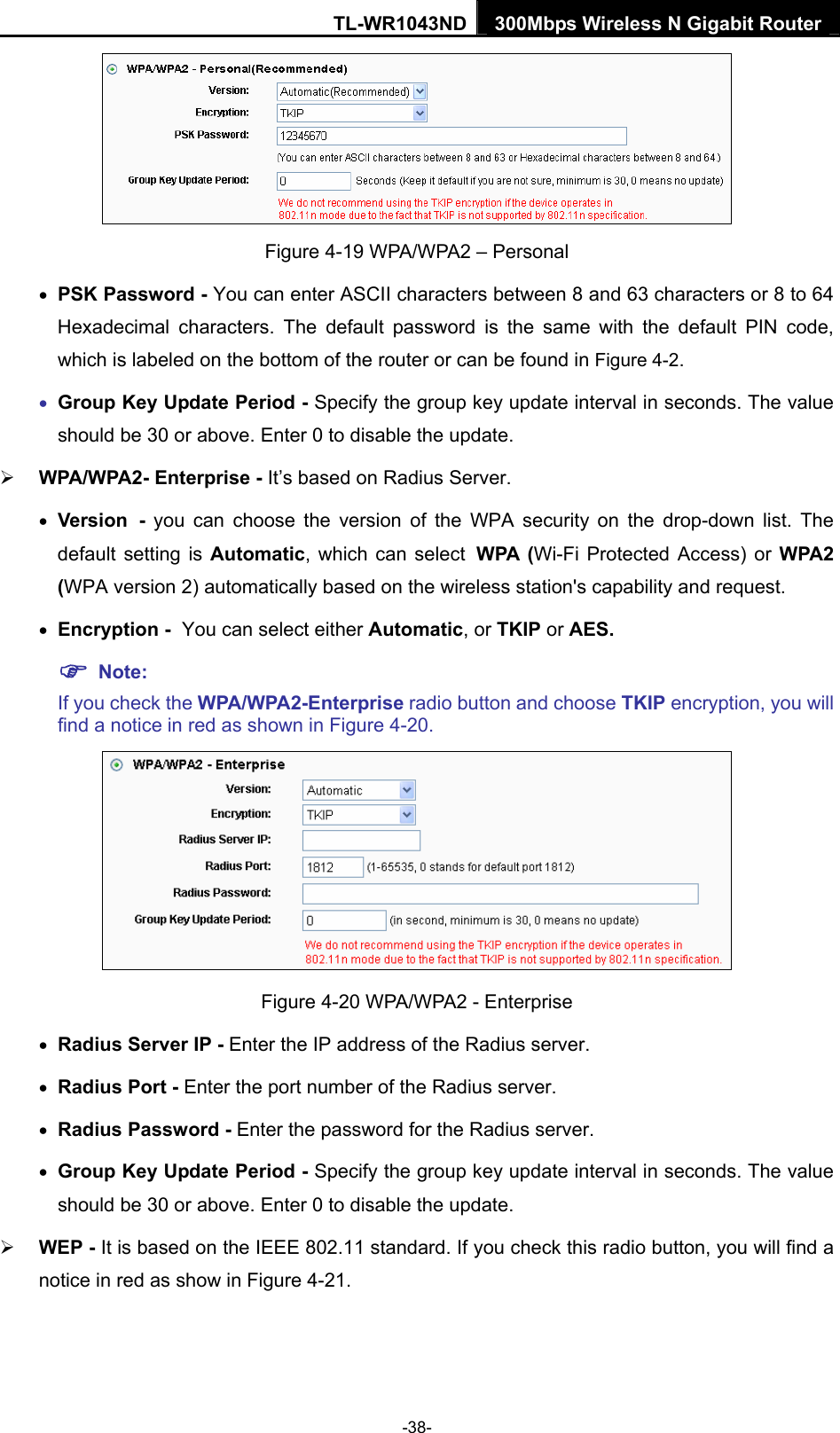 TL-WR1043ND 300Mbps Wireless N Gigabit Router   Figure 4-19 WPA/WPA2 – Personal • PSK Password - You can enter ASCII characters between 8 and 63 characters or 8 to 64 Hexadecimal characters. The default password is the same with the default PIN code, which is labeled on the bottom of the router or can be found in Figure 4-2. • Group Key Update Period - Specify the group key update interval in seconds. The value should be 30 or above. Enter 0 to disable the update. ¾ WPA/WPA2- Enterprise - It’s based on Radius Server. • Version - you can choose the version of the WPA security on the drop-down list. The default setting is Automatic, which can select WPA (Wi-Fi Protected Access) or WPA2 (WPA version 2) automatically based on the wireless station&apos;s capability and request. • Encryption - You can select either Automatic, or TKIP or AES. ) Note: If you check the WPA/WPA2-Enterprise radio button and choose TKIP encryption, you will find a notice in red as shown in Figure 4-20.  Figure 4-20 WPA/WPA2 - Enterprise • Radius Server IP - Enter the IP address of the Radius server. • Radius Port - Enter the port number of the Radius server. • Radius Password - Enter the password for the Radius server. • Group Key Update Period - Specify the group key update interval in seconds. The value should be 30 or above. Enter 0 to disable the update. ¾ WEP - It is based on the IEEE 802.11 standard. If you check this radio button, you will find a notice in red as show in Figure 4-21.  -38- 