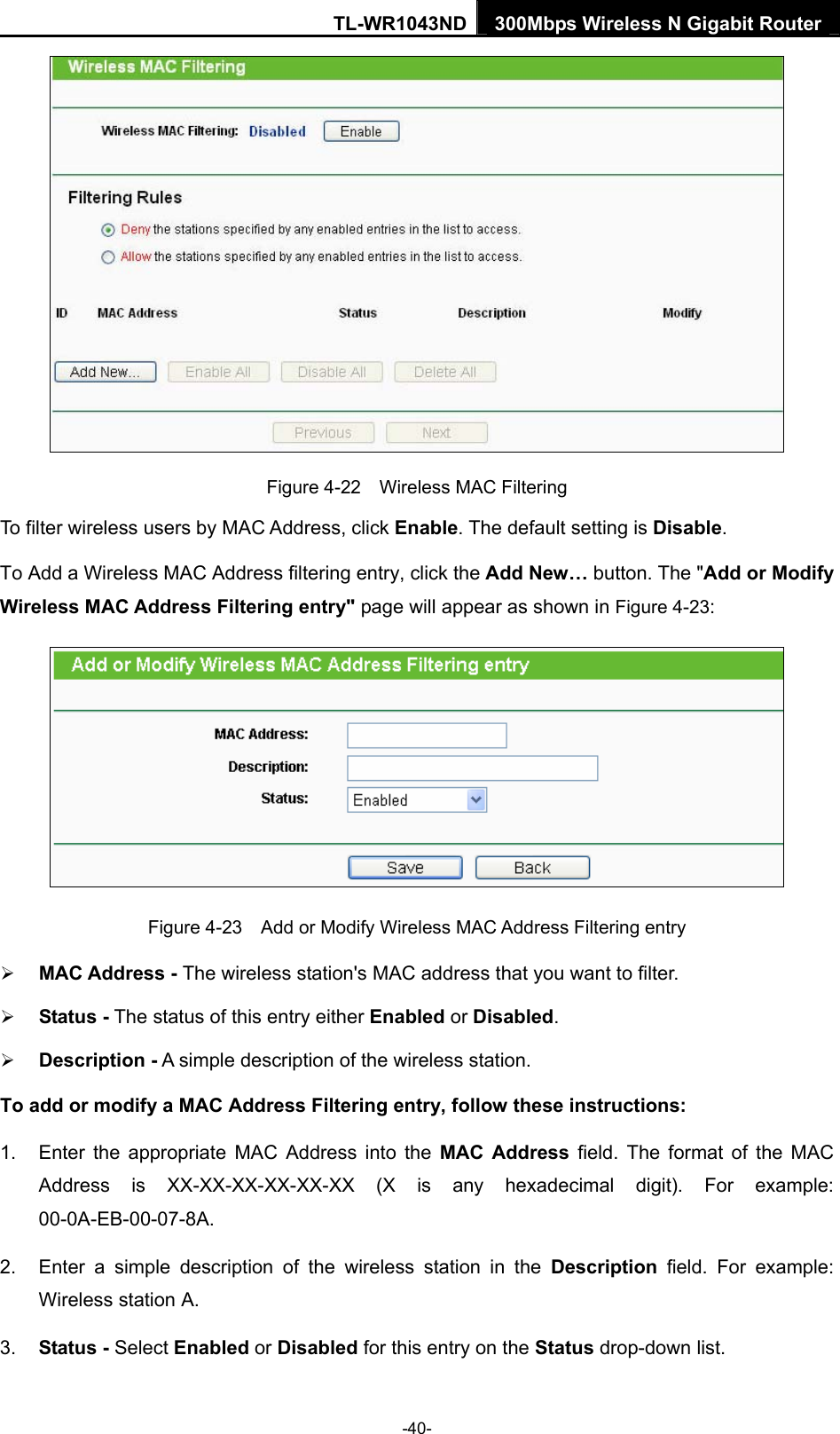 TL-WR1043ND 300Mbps Wireless N Gigabit Router   Figure 4-22    Wireless MAC Filtering To filter wireless users by MAC Address, click Enable. The default setting is Disable. To Add a Wireless MAC Address filtering entry, click the Add New… button. The &quot;Add or Modify Wireless MAC Address Filtering entry&quot; page will appear as shown in Figure 4-23:  Figure 4-23    Add or Modify Wireless MAC Address Filtering entry ¾ MAC Address - The wireless station&apos;s MAC address that you want to filter.   ¾ Status - The status of this entry either Enabled or Disabled. ¾ Description - A simple description of the wireless station.   To add or modify a MAC Address Filtering entry, follow these instructions: 1.  Enter the appropriate MAC Address into the MAC Address field. The format of the MAC Address is XX-XX-XX-XX-XX-XX (X is any hexadecimal digit). For example: 00-0A-EB-00-07-8A.  2.  Enter a simple description of the wireless station in the Description field. For example: Wireless station A. 3.  Status - Select Enabled or Disabled for this entry on the Status drop-down list. -40- 
