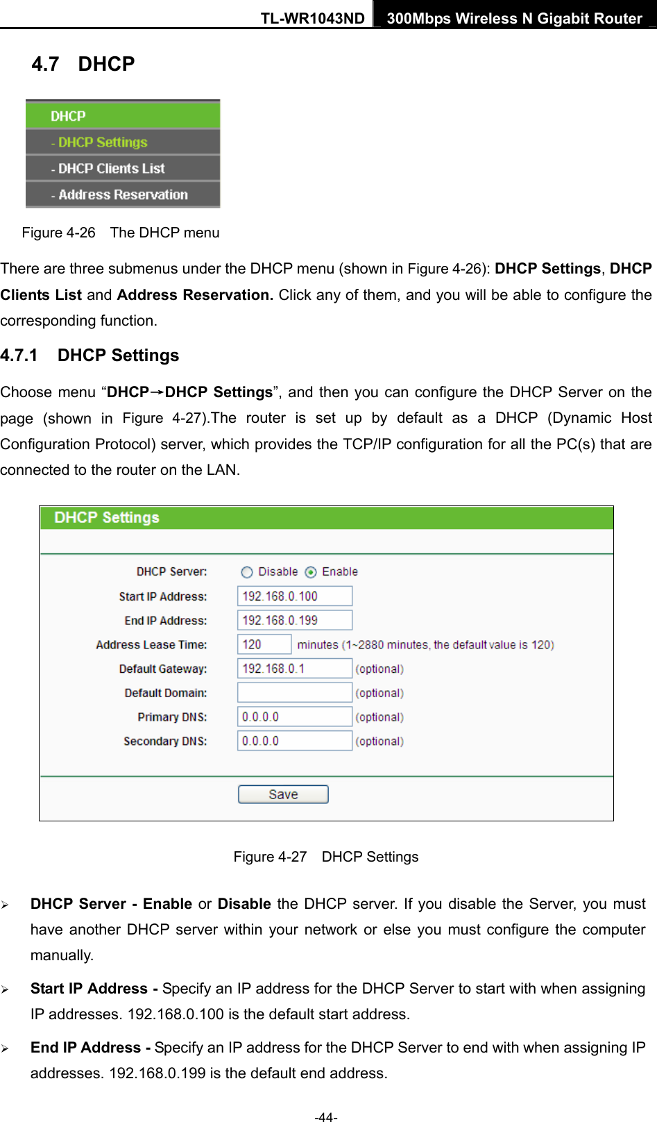 TL-WR1043ND 300Mbps Wireless N Gigabit Router  4.7  DHCP  Figure 4-26    The DHCP menu There are three submenus under the DHCP menu (shown in Figure 4-26): DHCP Settings, DHCP Clients List and Address Reservation. Click any of them, and you will be able to configure the corresponding function. 4.7.1  DHCP Settings Choose menu “DHCP→DHCP Settings”, and then you can configure the DHCP Server on the page (shown in Figure 4-27).The router is set up by default as a DHCP (Dynamic Host Configuration Protocol) server, which provides the TCP/IP configuration for all the PC(s) that are connected to the router on the LAN.    Figure 4-27  DHCP Settings ¾ DHCP Server - Enable or Disable the DHCP server. If you disable the Server, you must have another DHCP server within your network or else you must configure the computer manually. ¾ Start IP Address - Specify an IP address for the DHCP Server to start with when assigning IP addresses. 192.168.0.100 is the default start address. ¾ End IP Address - Specify an IP address for the DHCP Server to end with when assigning IP addresses. 192.168.0.199 is the default end address. -44- 