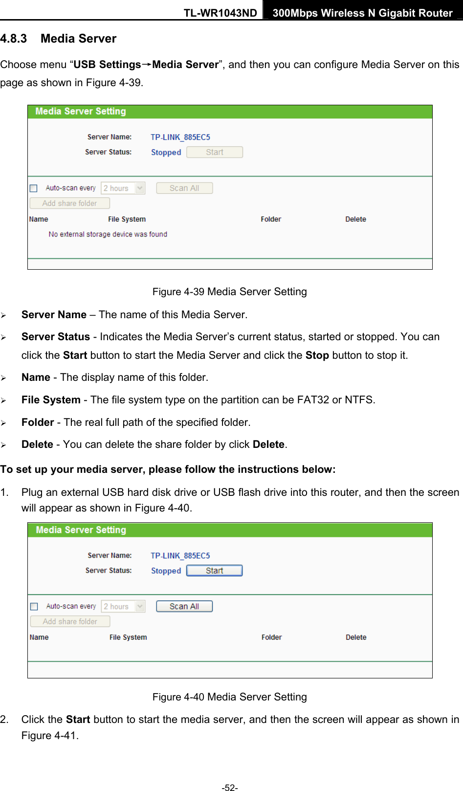 TL-WR1043ND 300Mbps Wireless N Gigabit Router  4.8.3  Media Server Choose menu “USB Settings→Media Server”, and then you can configure Media Server on this page as shown in Figure 4-39.  Figure 4-39 Media Server Setting ¾ Server Name – The name of this Media Server. ¾ Server Status - Indicates the Media Server’s current status, started or stopped. You can click the Start button to start the Media Server and click the Stop button to stop it.     ¾ Name - The display name of this folder.   ¾ File System - The file system type on the partition can be FAT32 or NTFS.   ¾ Folder - The real full path of the specified folder.   ¾ Delete - You can delete the share folder by click Delete. To set up your media server, please follow the instructions below:   1.  Plug an external USB hard disk drive or USB flash drive into this router, and then the screen will appear as shown in Figure 4-40.  Figure 4-40 Media Server Setting 2. Click the Start button to start the media server, and then the screen will appear as shown in Figure 4-41. -52- 