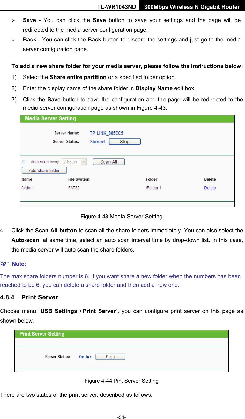 TL-WR1043ND 300Mbps Wireless N Gigabit Router  ¾ Save - You can click the Save button to save your settings and the page will be redirected to the media server configuration page. ¾ Back - You can click the Back button to discard the settings and just go to the media server configuration page. To add a new share folder for your media server, please follow the instructions below:   1) Select the Share entire partition or a specified folder option.   2)  Enter the display name of the share folder in Display Name edit box.   3) Click the Save button to save the configuration and the page will be redirected to the media server configuration page as shown in Figure 4-43.   Figure 4-43 Media Server Setting 4. Click the Scan All button to scan all the share folders immediately. You can also select the Auto-scan, at same time, select an auto scan interval time by drop-down list. In this case, the media server will auto scan the share folders.   ) Note: The max share folders number is 6. If you want share a new folder when the numbers has been reached to be 6, you can delete a share folder and then add a new one. 4.8.4  Print Server Choose menu “USB Settings→Print Server”, you can configure print server on this page as shown below.  Figure 4-44 Pint Server Setting There are two states of the print server, described as follows:   -54- 