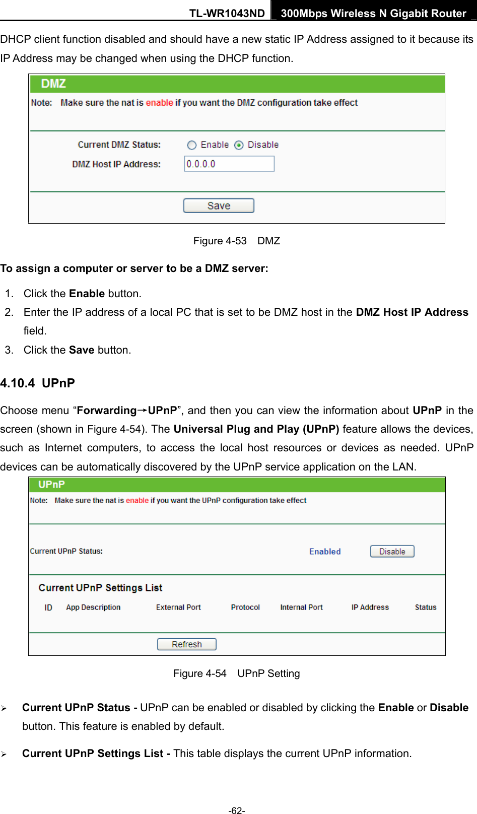 TL-WR1043ND 300Mbps Wireless N Gigabit Router  DHCP client function disabled and should have a new static IP Address assigned to it because its IP Address may be changed when using the DHCP function.  Figure 4-53  DMZ To assign a computer or server to be a DMZ server:   1. Click the Enable button.   2.  Enter the IP address of a local PC that is set to be DMZ host in the DMZ Host IP Address field.  3. Click the Save button.   4.10.4  UPnP Choose menu “Forwarding→UPnP”, and then you can view the information about UPnP in the screen (shown in Figure 4-54). The Universal Plug and Play (UPnP) feature allows the devices, such as Internet computers, to access the local host resources or devices as needed. UPnP devices can be automatically discovered by the UPnP service application on the LAN.  Figure 4-54  UPnP Setting ¾ Current UPnP Status - UPnP can be enabled or disabled by clicking the Enable or Disable button. This feature is enabled by default. ¾ Current UPnP Settings List - This table displays the current UPnP information. -62- 