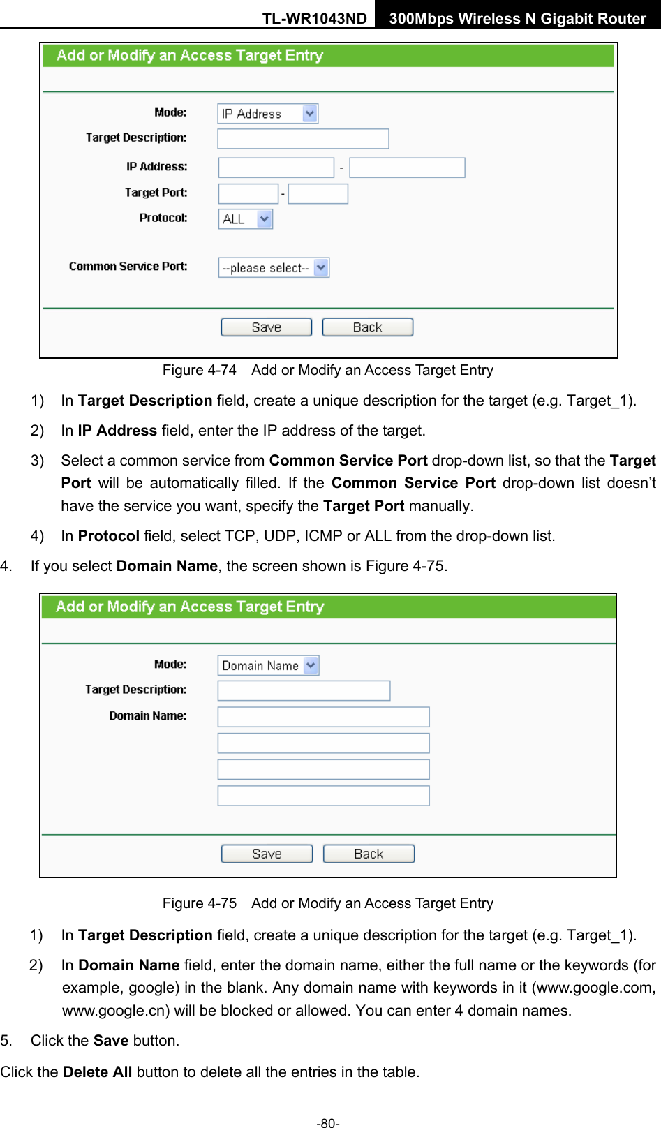 TL-WR1043ND 300Mbps Wireless N Gigabit Router   Figure 4-74    Add or Modify an Access Target Entry 1) In Target Description field, create a unique description for the target (e.g. Target_1). 2) In IP Address field, enter the IP address of the target. 3)  Select a common service from Common Service Port drop-down list, so that the Target Port will be automatically filled. If the Common Service Port drop-down list doesn’t have the service you want, specify the Target Port manually. 4) In Protocol field, select TCP, UDP, ICMP or ALL from the drop-down list.  4.  If you select Domain Name, the screen shown is Figure 4-75.  Figure 4-75    Add or Modify an Access Target Entry 1) In Target Description field, create a unique description for the target (e.g. Target_1). 2) In Domain Name field, enter the domain name, either the full name or the keywords (for example, google) in the blank. Any domain name with keywords in it (www.google.com, www.google.cn) will be blocked or allowed. You can enter 4 domain names. 5. Click the Save button. Click the Delete All button to delete all the entries in the table. -80- 