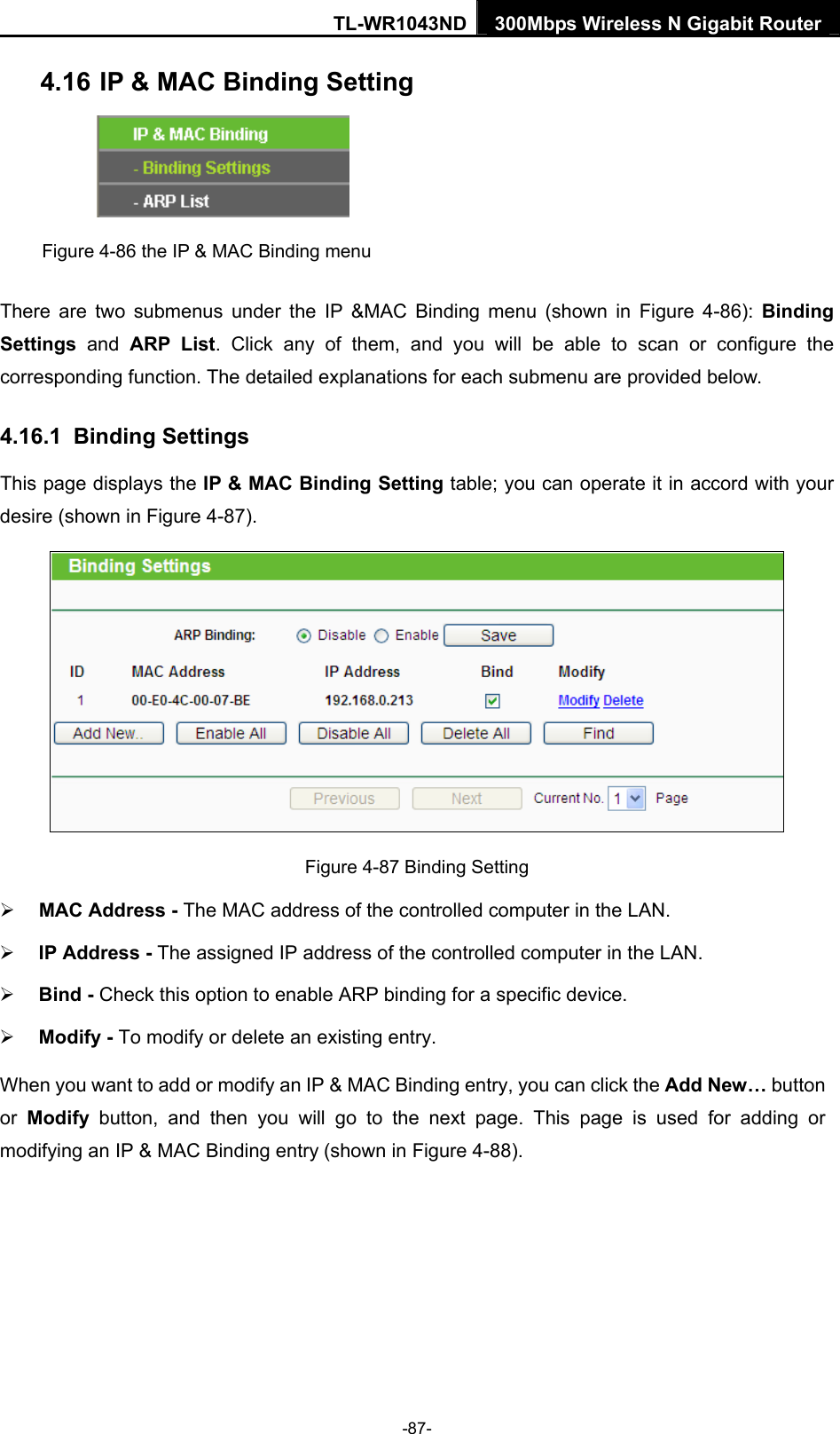 TL-WR1043ND 300Mbps Wireless N Gigabit Router  4.16 IP &amp; MAC Binding Setting  Figure 4-86 the IP &amp; MAC Binding menu There are two submenus under the IP &amp;MAC Binding menu (shown in Figure 4-86):  Binding Settings  and ARP List. Click any of them, and you will be able to scan or configure the corresponding function. The detailed explanations for each submenu are provided below. 4.16.1  Binding Settings This page displays the IP &amp; MAC Binding Setting table; you can operate it in accord with your desire (shown in Figure 4-87).   Figure 4-87 Binding Setting ¾ MAC Address - The MAC address of the controlled computer in the LAN.   ¾ IP Address - The assigned IP address of the controlled computer in the LAN.   ¾ Bind - Check this option to enable ARP binding for a specific device.   ¾ Modify - To modify or delete an existing entry.   When you want to add or modify an IP &amp; MAC Binding entry, you can click the Add New… button or  Modify button, and then you will go to the next page. This page is used for adding or modifying an IP &amp; MAC Binding entry (shown in Figure 4-88).   -87- 