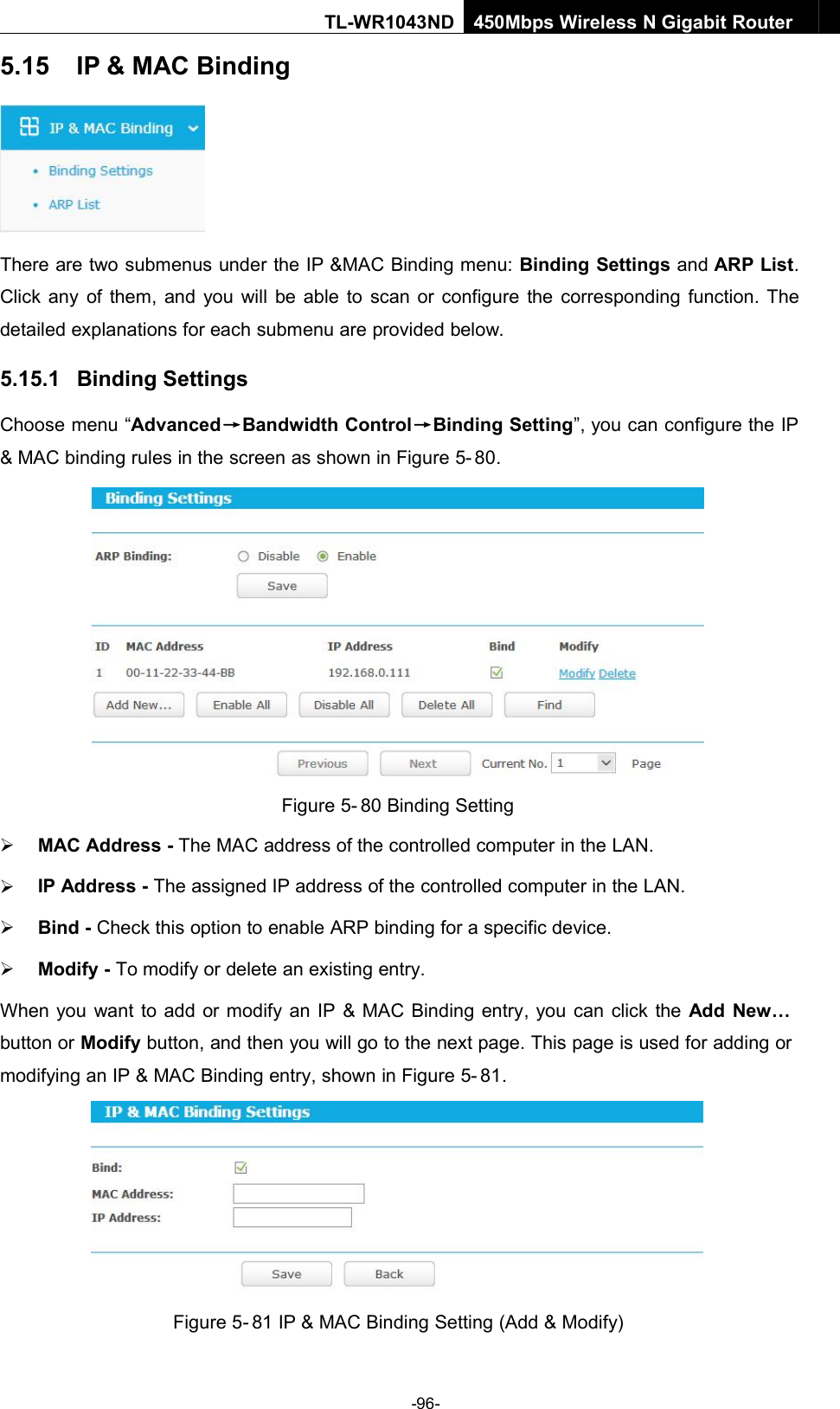 -96-TL-WR1043ND450Mbps Wireless N Gigabit Router5.15 IP &amp; MAC BindingThere are two submenus under the IP &amp;MAC Binding menu: Binding Settings and ARP List.Click any of them, and you will be able to scan or configure the corresponding function. Thedetailed explanations for each submenu are provided below.5.15.1 Binding SettingsChoose menu “Advanced→Bandwidth Control→Binding Setting”, you can configure the IP&amp; MAC binding rules in the screen as shown in Figure 5- 80.Figure 5- 80 Binding SettingMAC Address - The MAC address of the controlled computer in the LAN.IP Address - The assigned IP address of the controlled computer in the LAN.Bind - Check this option to enable ARP binding for a specific device.Modify - To modify or delete an existing entry.When you want to add or modify an IP &amp; MAC Binding entry, you can click the Add New…button or Modify button, and then you will go to the next page. This page is used for adding ormodifying an IP &amp; MAC Binding entry, shown in Figure 5- 81.Figure 5- 81 IP &amp; MAC Binding Setting (Add &amp; Modify)